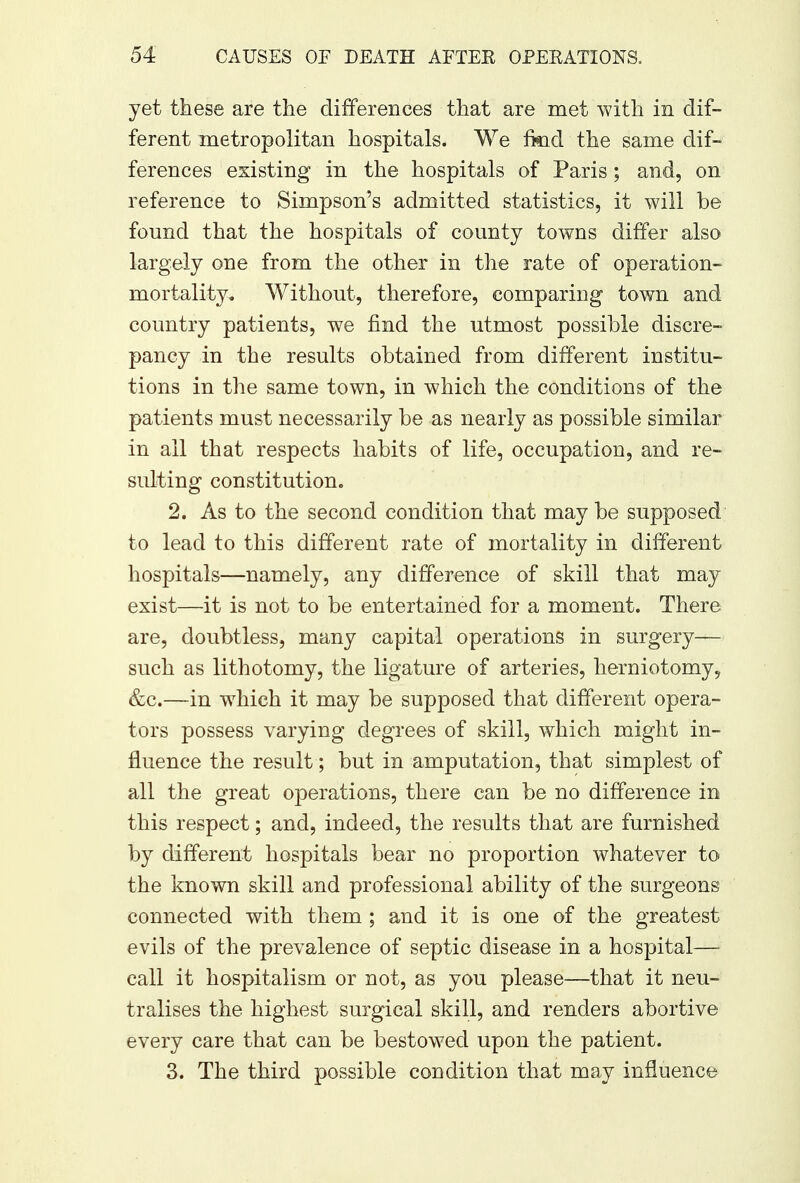 yet these are the differences that are met with in dif- ferent metropolitan hospitals. We fkid the same dif- ferences existing in the hospitals of Paris; and, on reference to Simpson's admitted statistics, it will be found that the hospitals of county towns differ also largely one from the other in the rate of operation- mortality. Without, therefore, comparing town and country patients, we find the utmost possible discre- pancy in the results obtained from different institu- tions in the same town, in which the conditions of the patients must necessarily be as nearly as possible similar in all that respects habits of life, occupation, and re- sulting constitution. 2. As to the second condition that maybe supposed to lead to this different rate of mortality in different hospitals—namely, any difference of skill that may exist—it is not to be entertained for a moment. There are, doubtless, many capital operations in surgery— such as lithotomy, the ligature of arteries, herniotomy, &c.—in which it may be supposed that different opera- tors possess varying degrees of skill, which might in- fluence the result; but in amputation, that simplest of all the great operations, there can be no difference in this respect; and, indeed, the results that are furnished by different hospitals bear no proportion whatever to the known skill and professional ability of the surgeons connected with them ; and it is one of the greatest evils of the prevalence of septic disease in a hospital— call it hospitalism or not, as you please—that it neu- tralises the highest surgical skill, and renders abortive every care that can be bestowed upon the patient. 3. The third possible condition that may influence