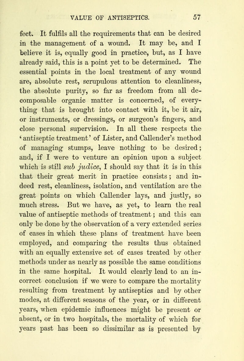 feet. It fulfils all the requirements that can be desired in the management of a wound. It may be, and I believe it is, equally good in practice, but, as I have already said, this is a point yet to be determined. The essential points in the local treatment of any wound are, absolute rest, scrupulous attention to cleanliness, the absolute purity, so far as freedom from all de- composable organic matter is concerned, of every- thing that is brought into contact with it, be it air, or instruments, or dressings, or surgeon's fingers, and close personal supervision. In all these respects the 'antiseptic treatment' of Lister, and Callender's method of managing stumps, leave nothing to be desired; and, if I were to venture an opinion upon a subject which is still sub judice, I should say that it is in this that their great merit in practice consists; and in- deed rest, cleanliness, isolation, and ventilation are the great points on which Callender lays, and justly, so much stress. But we have, as yet, to learn the real value of antiseptic methods of treatment; and this can only be done by the observation of a very extended series of cases in which these plans of treatment have been employed, and comparing the results thus obtained with an equally extensive set of cases treated by other methods under as nearly as possible the same conditions in the same hospital. It would clearly lead to an in- correct conclusion if we were to compare the mortality resulting from treatment by antiseptics and by other modes, at different seasons of the year, or in different years, when epidemic influences might be present or absent, or in two hospitals, the mortality of which for years past has been so dissimilar as is presented by