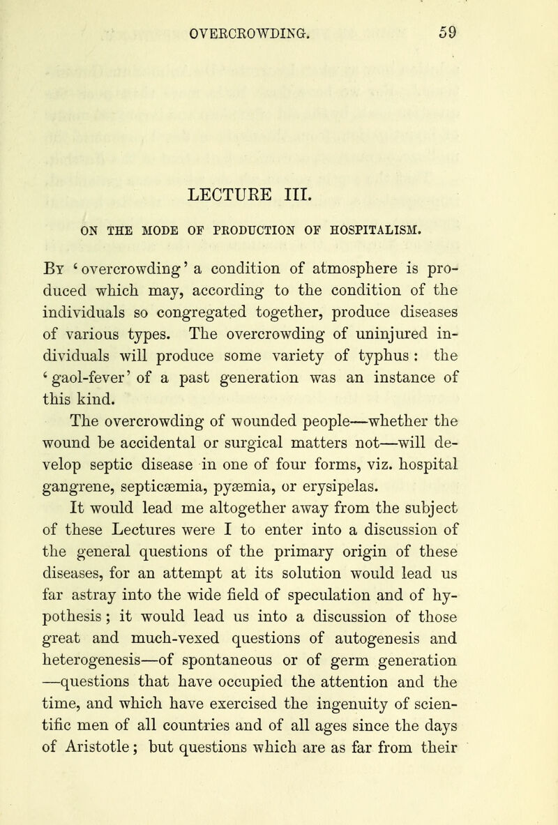 LECTUEE III. ON THE MODE OF PRODUCTION OF HOSPITALISM. By 6 overcrowding' a condition of atmosphere is pro- duced which may, according to the condition of the individuals so congregated together, produce diseases of various types. The overcrowding of uninjured in- dividuals will produce some variety of typhus : the 6 gaol-fever' of a past generation was an instance of this kind. The overcrowding of wounded people—whether the wound be accidental or surgical matters not—will de- velop septic disease in one of four forms, viz. hospital gangrene, septicaemia, pyaemia, or erysipelas. It would lead me altogether away from the subject of these Lectures were I to enter into a discussion of the general questions of the primary origin of these diseases, for an attempt at its solution would lead us far astray into the wide field of speculation and of hy- pothesis ; it would lead us into a discussion of those great and much-vexed questions of autogenesis and heterogenesis—of spontaneous or of germ generation —questions that have occupied the attention and the time, and which have exercised the ingenuity of scien- tific men of all countries and of all ages since the days of Aristotle; but questions which are as far from their