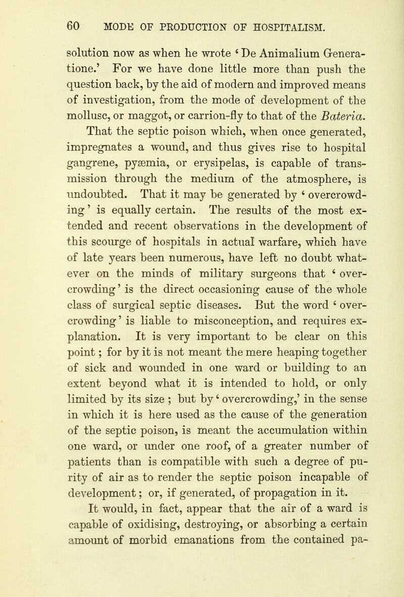 solution now as when he wrote 4 De Animalium Grenera- tione.' For we have done little more than push the question back, by the aid of modern and improved means of investigation, from the mode of development of the mollusc, or maggot, or carrion-fly to that of the Bateria. That the septic poison which, when once generated, impregnates a wound, and thus gives rise to hospital gangrene, pyaemia, or erysipelas, is capable of trans- mission through the medium of the atmosphere, is undoubted. That it may be generated by 6 overcrowd- ing ' is equally certain. The results of the most ex- tended and recent observations in the development of this scourge of hospitals in actual warfare, which have of late years been numerous, have left no doubt what- ever on the minds of military surgeons that 4 over- crowding' is the direct occasioning cause of the whole class of surgical septic diseases. But the word 4 over- crowding ' is liable to misconception, and requires ex- planation. It is very important to be clear on this point; for by it is not meant the mere heaping together of sick and wounded in one ward or building to an extent beyond what it is intended to hold, or only limited by its size ; but by4 overcrowding,' in the sense in which it is here used as the cause of the generation of the septic poison, is meant the accumulation within one ward, or under one roof, of a greater number of patients than is compatible with such a degree of pu- rity of air as to render the septic poison incapable of development; or, if generated, of propagation in it. It would, in fact, appear that the air of a ward is capable of oxidising, destroying, or absorbing a certain amount of morbid emanations from the contained pa-
