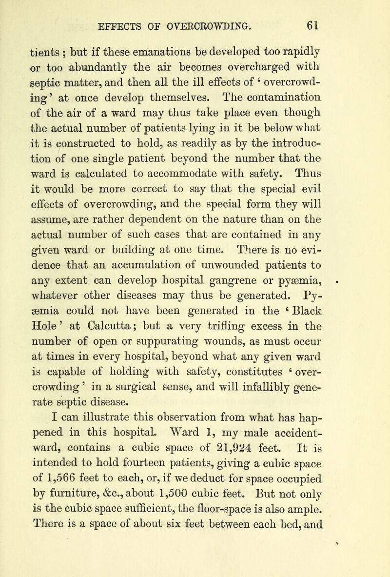 tients ; but if these emanations be developed too rapidly or too abundantly the air becomes overcharged with septic matter, and then all the ill effects of 6 overcrowd- ing' at once develop themselves. The contamination of the air of a ward may thus take place even though the actual number of patients lying in it be below what it is constructed to hold, as readily as by the introduc- tion of one single patient beyond the number that the ward is calculated to accommodate with safety. Thus it would be more correct to say that the special evil effects of overcrowding, and the special form they will assume, are rather dependent on the nature than on the actual number of such cases that are contained in any given ward or building at one time. There is no evi- dence that an accumulation of unwounded patients to any extent can develop hospital gangrene or pyaemia, whatever other diseases may thus be generated. Py- aemia could not have been generated in the 6 Black Hole' at Calcutta; but a very trifling excess in the number of open or suppurating wounds, as must occur at times in every hospital, beyond what any given ward is capable of holding with safety, constitutes 4 over- crowding ' in a surgical sense, and will infallibly gene- rate septic disease. I can illustrate this observation from what has hap- pened in this hospital. Ward 1, my male accident- ward, contains a cubic space of 21,924 feet. It is intended to hold fourteen patients, giving a cubic space of 1,566 feet to each, or, if we deduct for space occupied by furniture, &c, about 1,500 cubic feet. But not only is the cubic space sufficient, the floor-space is also ample. There is a space of about six feet between each bed, and