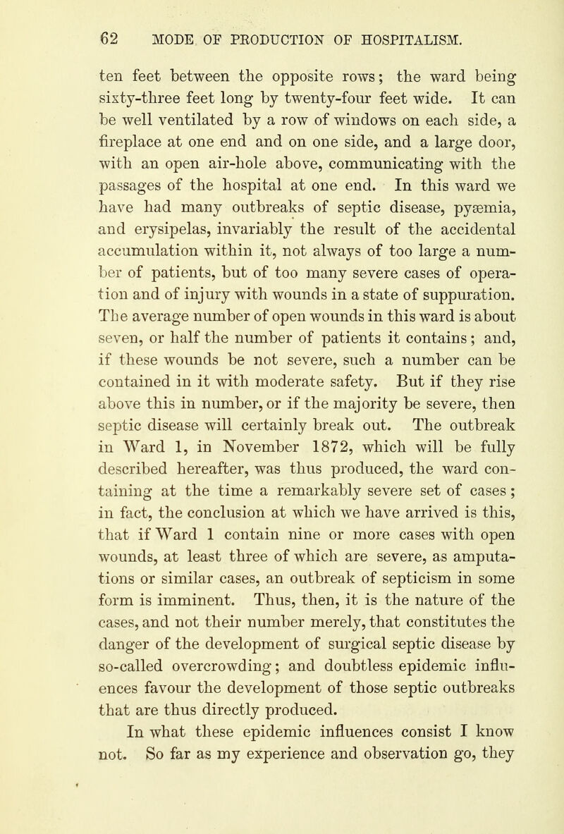 ten feet between the opposite rows; the ward being sixty-three feet long by twenty-four feet wide. It can be well ventilated by a row of windows on each side, a fireplace at one end and on one side, and a large door, with an open air-hole above, communicating with the passages of the hospital at one end. In this ward we have had many outbreaks of septic disease, pyemia, and erysipelas, invariably the result of the accidental accumulation within it, not always of too large a num- ber of patients, but of too many severe cases of opera- tion and of injury with wounds in a state of suppuration. The average number of open wounds in this ward is about seven, or half the number of patients it contains; and, if these wounds be not severe, such a number can be contained in it with moderate safety. But if they rise above this in number, or if the majority be severe, then septic disease will certainly break out. The outbreak in Ward 1, in November 1872, which will be fully described hereafter, was thus produced, the ward con- taining at the time a remarkably severe set of cases; in fact, the conclusion at which we have arrived is this, that if Ward 1 contain nine or more cases with open wounds, at least three of which are severe, as amputa- tions or similar cases, an outbreak of septicism in some form is imminent. Thus, then, it is the nature of the cases, and not their number merely, that constitutes the danger of the development of surgical septic disease by so-called overcrowding; and doubtless epidemic influ- ences favour the development of those septic outbreaks that are thus directly produced. In what these epidemic influences consist I know not. So far as my experience and observation go, they