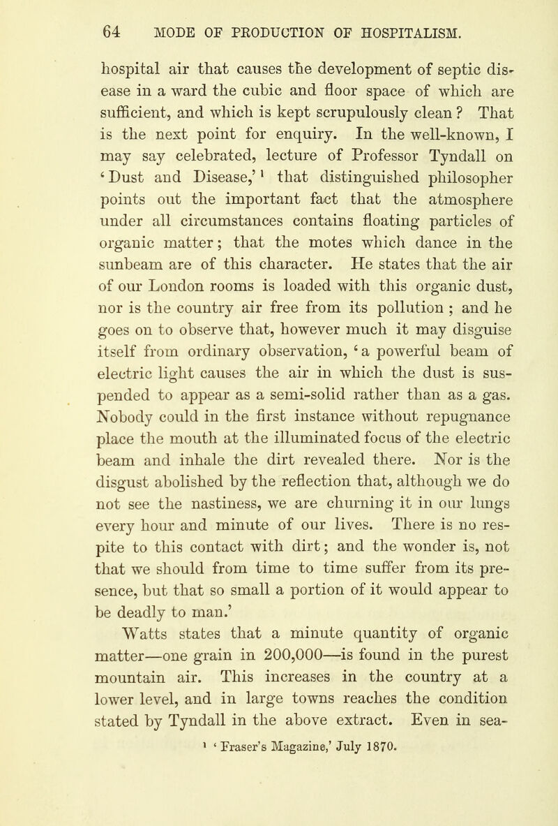 hospital air that causes the development of septic dis^ ease in a ward the cubic and floor space of which are sufficient, and which is kept scrupulously clean ? That is the next point for enquiry. In the well-known, 1 may say celebrated, lecture of Professor Tyndall on 4 Dust and Disease,'1 that distinguished philosopher points out the important fact that the atmosphere under all circumstances contains floating particles of organic matter; that the motes which dance in the sunbeam are of this character. He states that the air of our London rooms is loaded with this organic dust, nor is the country air free from its pollution ; and he goes on to observe that, however much it may disguise itself from ordinary observation, £a powerful beam of electric light causes the air in which the dust is sus- pended to appear as a semi-solid rather than as a gas. Nobody could in the first instance without repugnance place the mouth at the illuminated focus of the electric beam and inhale the dirt revealed there. INTor is the disgust abolished by the reflection that, although we do not see the nastiness, we are churning it in our lungs every hour and minute of our lives. There is no res- pite to this contact with dirt; and the wonder is, not that we should from time to time suffer from its pre- sence, but that so small a portion of it would appear to be deadly to man.' Watts states that a minute quantity of organic matter—one grain in 200,000—is found in the purest mountain air. This increases in the country at a lower level, and in large towns reaches the condition stated by Tyndall in the above extract. Even in sea- 1 ' Fraser's Magazine,' July 1870.