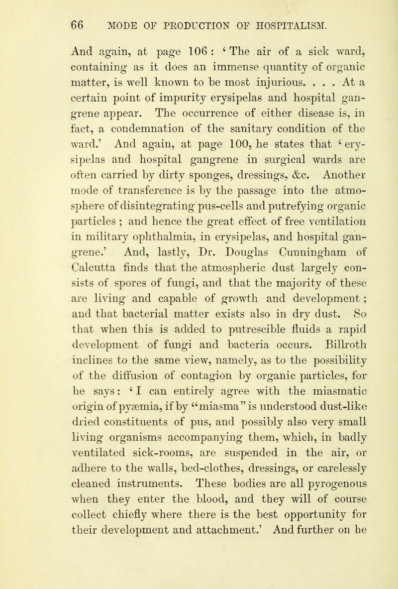 And again, at page 106 : 6 The air of a sick ward, containing as it does an immense quantity of organic matter, is well known to be most injurious. ... At a certain point of impurity erysipelas and hospital gan- grene appear. The occurrence of either disease is, in fact, a condemnation of the sanitary condition of the ward.' And again, at page 100, he states that 6 ery- sipelas and hospital gangrene in surgical wards are often carried by dirty sponges, dressings, &c. Another mode of transference is by the passage into the atmo- sphere of disintegrating pus-cells and putrefying organic particles ; and hence the great effect of free ventilation in military ophthalmia, in erysipelas, and hospital gan- grene.' And, lastly, Dr. Douglas Cunningham of Calcutta finds that the atmospheric dust largely con- sists of spores of fungi, and that the majority of these are living and capable of growth and development; and that bacterial matter exists also in dry dust. So that when this is added to putrescible fluids a rapid development of fungi and bacteria occurs. Billroth inclines to the same view, namely, as to the possibility of the diffusion of contagion by organic particles, for he says: 41 can entirely agree with the miasmatic origin of pyaemia, if by miasma is understood dust-like dried constituents of pus, and possibly also very small living organisms accompanying them, which, in badly ventilated sick-rooms, are suspended in the air, or adhere to the walls, bed-clothes, dressings, or carelessly cleaned instruments. These bodies are all pyrogenous when they enter the blood, and they will of course collect chiefly where there is the best opportunity for their development and attachment.' And further on he