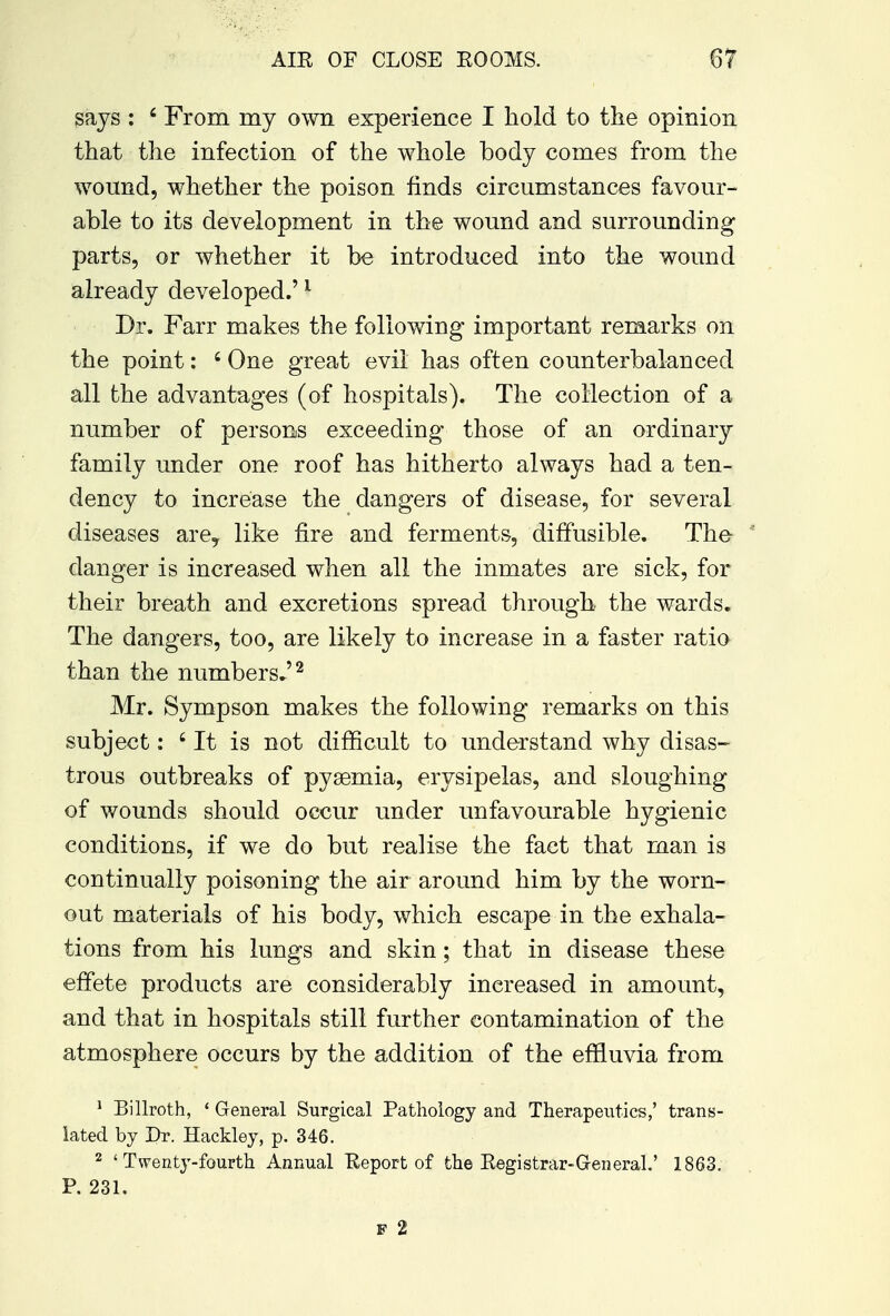 says : 4 From my own experience I hold to the opinion that the infection of the whole body comes from the wound, whether the poison finds circumstances favour- able to its development in the wound and surrounding parts, or whether it be introduced into the wound already developed.'1 Dr. Farr makes the following important remarks on the point: 6 One great evil has often counterbalanced all the advantages (of hospitals). The collection of a number of persons exceeding those of an ordinary family under one roof has hitherto always had a ten- dency to increase the dangers of disease, for several diseases are? like fire and ferments, diffusible. The danger is increased when all the inmates are sick, for their breath and excretions spread through the wards. The dangers, too, are likely to increase in a faster ratio than the numbers.'2 Mr. Sympson makes the following remarks on this subject: 6 It is not difficult to understand why disas- trous outbreaks of pyaemia, erysipelas, and sloughing of wounds should occur under unfavourable hygienic conditions, if we do but realise the fact that man is continually poisoning the air around him by the worn- out materials of his body, which escape in the exhala- tions from his lungs and skin; that in disease these effete products are considerably increased in amount, and that in hospitals still further contamination of the atmosphere occurs by the addition of the effluvia from 1 Billroth, ' General Surgical Pathology and Therapeutics,' trans- lated by Dr. Hackley, p. 346. 2 'Twenty-fourth Annual Keport of the Registrar-General.' 1863. P. 231. f 2