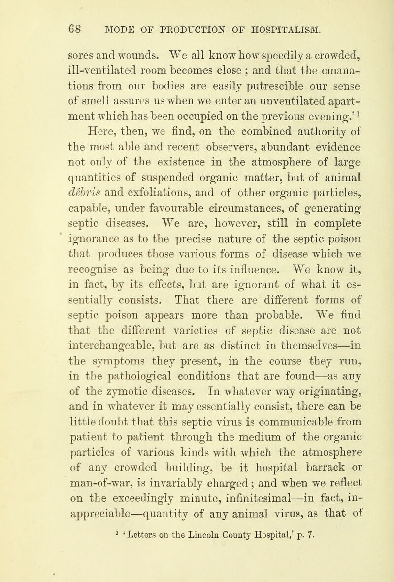 sores and wounds. We all know how speedily a crowded, ill-ventilated room becomes close ; and that the emana- tions from our bodies are easily putrescible our sense of smell assures us when we enter an unventilated apart- ment which has been occupied on the previous evening.'1 Here, then, we find, on the combined authority of the most able and recent observers, abundant evidence not only of the existence in the atmosphere of large quantities of suspended organic matter, but of animal debris and exfoliations, and of other organic particles, capable, under favourable circumstances, of generating septic diseases. We are, however, still in complete ignorance as to the precise nature of the septic poison that produces those various forms of disease which we recognise as being due to its influence. We know it, in fact, by its effects, but are ignorant of what it es- sentially consists. That there are different forms of septic poison appears more than probable. We find that the different varieties of septic disease are not interchangeable, but are as distinct in themselves—in the symptoms they present, in the course they run, in the pathological conditions that are found—as any of the zymotic diseases. In whatever way originating, and in whatever it may essentially consist, there can be little doubt that this septic virus is communicable from patient to patient through the medium of the organic particles of various kinds with which the atmosphere of any crowded building, be it hospital barrack or man-of-war, is invariably charged; and when we reflect on the exceedingly minute, infinitesimal—in fact, in- appreciable—quantity of any animal virus, as that of 3 ' Letters on the Lincoln County Hospital,' p. 7.