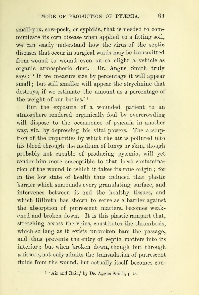 small-pox, cow-pock, or syphilis, that is needed to com- municate its own disease when applied to a fitting soil, we can easily understand how the virus of the septic diseases that occur in surgical wards may be transmitted from wound to wound even on so slight a vehicle as organic atmospheric dust. Dr. Angus Smith truly says : i If we measure size by percentage it will appear small; but still smaller will appear the strychnine that destroys, if we estimate the amount as a percentage of the weight of our bodies.'1 But the exposure of a wounded patient to an atmosphere rendered organically foul by overcrowding will dispose to the occurrence of pyaemia in another way, viz. by depressing his vital powers. The absorp- tion of the impurities by which the air is polluted into his blood through the medium of lungs or skin, though probably not capable of producing pyaemia, will yet render him more susceptible to that local contamina- tion of the wound in which it takes its true origin ; for in the low state of health thus induced that plastic barrier which surrounds every granulating surface, and intervenes between it and the healthy tissues, and which Billroth has shown to serve as a barrier against the absorption of putrescent matters, becomes weak- ened and broken down. It is this plastic rampart that, stretching across the veins, constitutes the thrombosis, which so long as it exists unbroken bars the passage, and thus prevents the entry of septic matters into its interior; but when broken down, though but through a fissure, not only admits the transudation of putrescent fluids from the wound, but actually itself becomes con- 1 c Air and Bain,' by Dr. Angus Smith, p. 9.