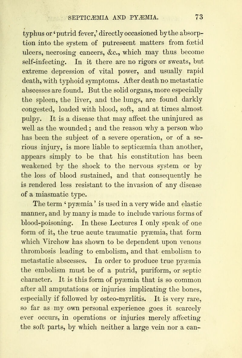 typhus or'putrid fever,' directly occasioned by the absorp- tion into the system of putrescent matters from foetid ulcers, necrosing cancers, &c, which may thus become self-infecting. In it there are no rigors or sweats, but extreme depression of vital power, and usually rapid death, with typhoid symptoms. After death no metastatic abscesses are found. But the solid organs, more especially the spleen, the liver, and the lungs, are found darkly congested, loaded with blood, soft, and at times almost pulpy. It is a disease that may affect the uninjured as well as the wounded; and the reason why a person who has been the subject of a severe operation, or of a se- rious injury, is more liable to septicaemia than another, appears simply to be that his constitution has been weakened by the shock to the nervous system or by the loss of blood sustained, and that consequently he is rendered less resistant to the invasion of any disease of a miasmatic type. The term 6 pyaemia' is used in a very wide and elastic manner, and by many is made to include various forms of blood-poisoning. In these Lectures I only speak of one form of it, the true acute traumatic pyaemia, that form which Virchow has shown to be dependent upon venous thrombosis leading to embolism, and that embolism to metastatic abscesses. In order to produce true pyaemia the embolism must be of a putrid, puriform, or septic character. It is this form of pyaemia that is so common after all amputations or injuries implicating the bones, especially if followed by osteo-myrlitis. It is very rare, so far as my own personal experience goes it scarcely ever occurs, in operations or injuries merely affecting the soft parts, by which neither a large vein nor a can-