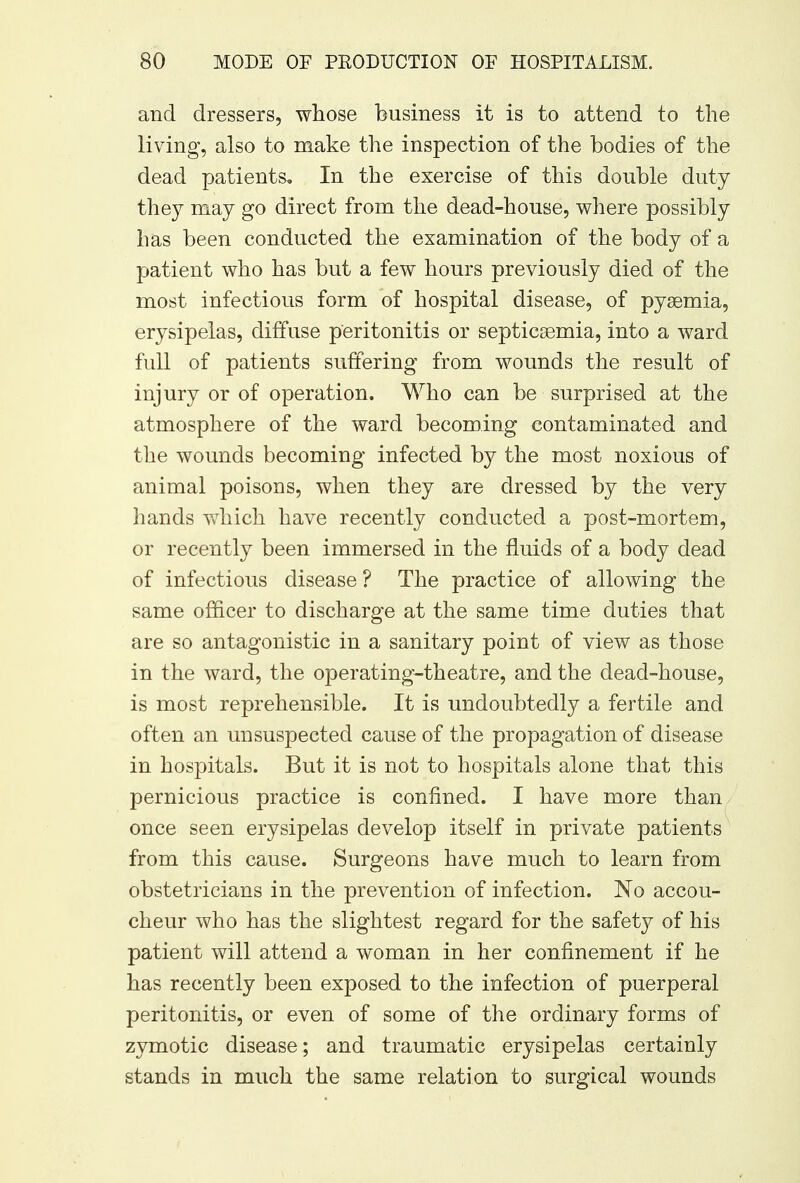 and dressers, whose business it is to attend to the living, also to make the inspection of the bodies of the dead patients* In the exercise of this double duty they may go direct from the dead-house, where possibly has been conducted the examination of the body of a patient who has but a few hours previously died of the most infectious form of hospital disease, of pyaemia, erysipelas, diffuse peritonitis or septicaemia, into a ward full of patients suffering from wounds the result of injury or of operation. Who can be surprised at the atmosphere of the ward becoming contaminated and the wounds becoming infected by the most noxious of animal poisons, when they are dressed by the very hands which have recently conducted a post-mortem, or recently been immersed in the fluids of a body dead of infectious disease ? The practice of allowing the same officer to discharge at the same time duties that are so antagonistic in a sanitary point of view as those in the ward, the operating-theatre, and the dead-house, is most reprehensible. It is undoubtedly a fertile and often an unsuspected cause of the propagation of disease in hospitals. But it is not to hospitals alone that this pernicious practice is confined. I have more than once seen erysipelas develop itself in private patients from this cause. Surgeons have much to learn from obstetricians in the prevention of infection. No accou- cheur who has the slightest regard for the safety of his patient will attend a woman in her confinement if he has recently been exposed to the infection of puerperal peritonitis, or even of some of the ordinary forms of zymotic disease; and traumatic erysipelas certainly stands in much the same relation to surgical wounds