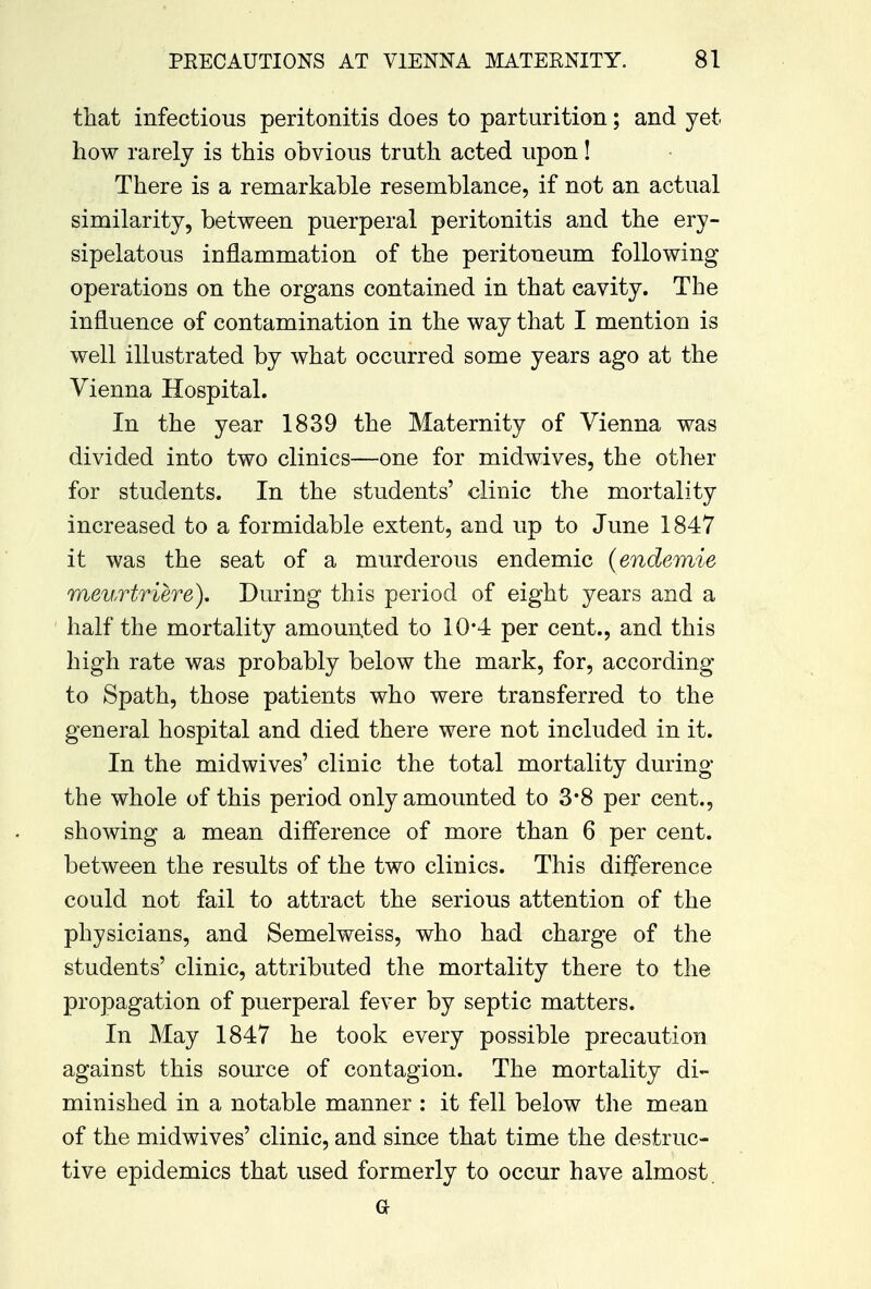 that infectious peritonitis does to parturition; and yet how rarely is this obvious truth acted upon! There is a remarkable resemblance, if not an actual similarity, between puerperal peritonitis and the ery- sipelatous inflammation of the peritoneum following operations on the organs contained in that cavity. The influence of contamination in the way that I mention is well illustrated by what occurred some years ago at the Vienna Hospital. In the year 1839 the Maternity of Vienna was divided into two clinics—one for midwives, the other for students. In the students' clinic the mortality increased to a formidable extent, and up to June 1847 it was the seat of a murderous endemic (endemie meurtriere). During this period of eight years and a half the mortality amounted to 10*4 per cent., and this high rate was probably below the mark, for, according to Spath, those patients who were transferred to the general hospital and died there were not included in it. In the midwives' clinic the total mortality during the whole of this period only amounted to 3*8 per cent., showing a mean difference of more than 6 per cent, between the results of the two clinics. This difference could not fail to attract the serious attention of the physicians, and Semelweiss, who had charge of the students' clinic, attributed the mortality there to the propagation of puerperal fever by septic matters. In May 1847 he took every possible precaution against this source of contagion. The mortality di- minished in a notable manner : it fell below the mean of the midwives' clinic, and since that time the destruc- tive epidemics that used formerly to occur have almost a