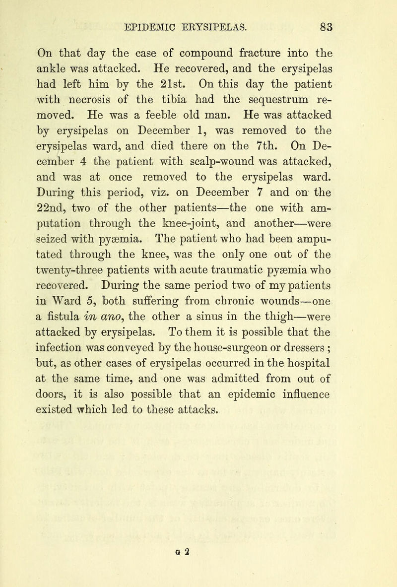 On that day the case of compound fracture into the ankle was attacked. He recovered, and the erysipelas had left him by the 21st. On this day the patient with necrosis of the tibia had the sequestrum re- moved. He was a feeble old man. He was attacked by erysipelas on December 1, was removed to the erysipelas ward, and died there on the 7th. On De- cember 4 the patient with scalp-wound was attacked, and was at once removed to the erysipelas ward. During this period, viz. on December 7 and on the 22nd, two of the other patients—the one with am- putation through the knee-joint, and another—were seized with pyaemia. The patient who had been ampu- tated through the knee, was the only one out of the twenty-three patients with acute traumatic pysemia who recovered. During the same period two of my patients in Ward 5, both suffering from chronic wounds—one a fistula in ano, the other a sinus in the thigh—were attacked by erysipelas. To them it is possible that the infection was conveyed by the house-surgeon or dressers ; but, as other cases of erysipelas occurred in the hospital at the same time, and one was admitted from out of doors, it is also possible that an epidemic influence existed which led to these attacks. o 2