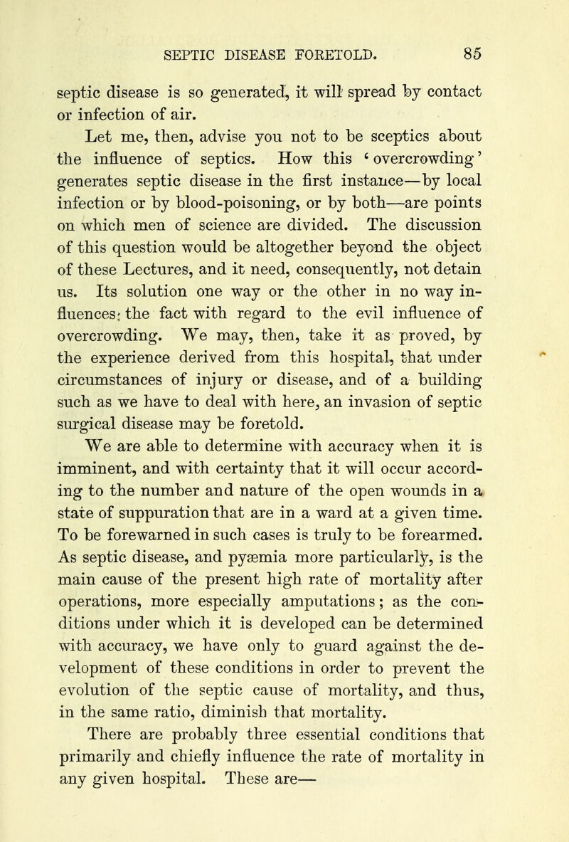 septic disease is so generated, it will spread by contact or infection of air. Let me, then, advise you not to be sceptics about the influence of septics. How this c overcrowding' generates septic disease in the first instance—by local infection or by blood-poisoning, or by both—are points on which men of science are divided. The discussion of this question would be altogether beyond the object of these Lectures, and it need, consequently, not detain us. Its solution one way or the other in no way in- fluences; the fact with regard to the evil influence of overcrowding. We may, then, take it as proved, by the experience derived from this hospital, that under circumstances of injury or disease, and of a building such as we have to deal with here, an invasion of septic surgical disease may be foretold. We are able to determine with accuracy when it is imminent, and with certainty that it will occur accord- ing to the number and nature of the open wounds in a* state of suppuration that are in a ward at a given time. To be forewarned in such cases is truly to be forearmed. As septic disease, and pyaemia more particularly, is the main cause of the present high rate of mortality after operations, more especially amputations; as the con^ ditions under which it is developed can be determined with accuracy, we have only to guard against the de- velopment of these conditions in order to prevent the evolution of the septic cause of mortality, and thus, in the same ratio, diminish that mortality. There are probably three essential conditions that primarily and chiefly influence the rate of mortality in any given hospital. These are—