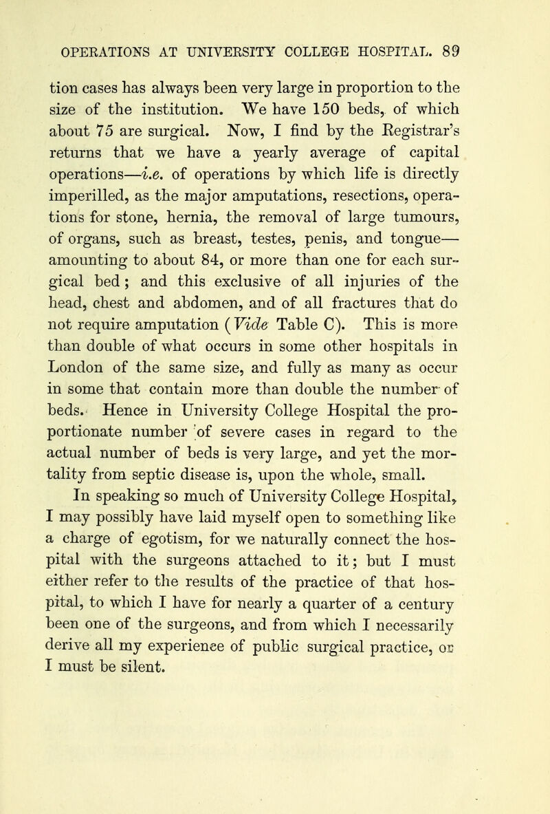 tion cases has always been very large in proportion to the size of the institution. We have 150 beds, of which about 75 are surgical. Now, I find by the Eegistrar's returns that we have a yearly average of capital operations—i.e. of operations by which life is directly imperilled, as the major amputations, resections, opera- tions for stone, hernia, the removal of large tumours, of organs, such as breast, testes, penis, and tongue— amounting to about 84, or more than one for each sur- gical bed; and this exclusive of all injuries of the head, chest and abdomen, and of all fractures that do not require amputation ( Vide Table C). This is more than double of what occurs in some other hospitals in London of the same size, and fully as many as occur in some that contain more than double the number of beds. Hence in University College Hospital the pro- portionate number of severe cases in regard to the actual number of beds is very large, and yet the mor- tality from septic disease is, upon the whole, small. In speaking so much of University College Hospital^ I may possibly have laid myself open to something like a charge of egotism, for we naturally connect the hos- pital with the surgeons attached to it; but I must either refer to the results of the practice of that hos- pital, to which I have for nearly a quarter of a century been one of the surgeons, and from which I necessarily derive all my experience of public surgical practice, on I must be silent.