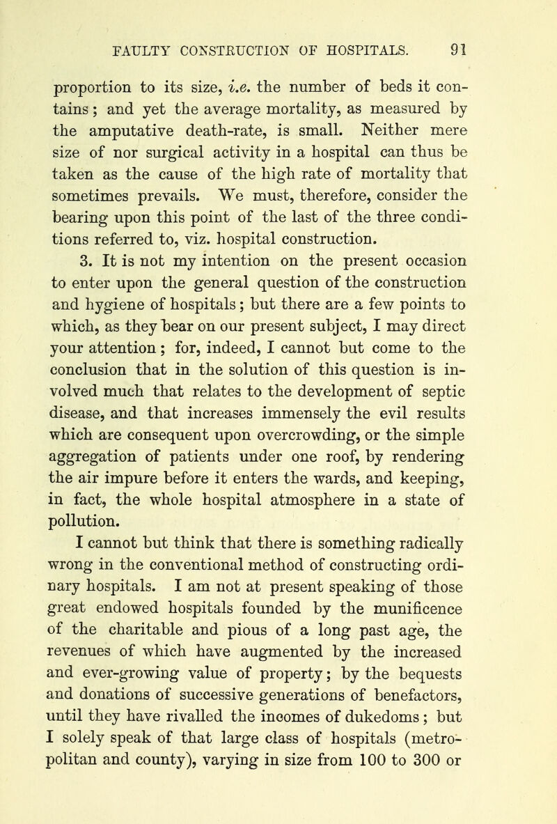proportion to its size, i.e. the number of beds it con- tains ; and yet the average mortality, as measured by the amputative death-rate, is small. Neither mere size of nor surgical activity in a hospital can thus be taken as the cause of the high rate of mortality that sometimes prevails. We must, therefore, consider the bearing upon this point of the last of the three condi- tions referred to, viz. hospital construction. 3. It is not my intention on the present occasion to enter upon the general question of the construction and hygiene of hospitals; but there are a few points to which, as they bear on our present subject, I may direct your attention; for, indeed, I cannot but come to the conclusion that in the solution of this question is in- volved much that relates to the development of septic disease, and that increases immensely the evil results which are consequent upon overcrowding, or the simple aggregation of patients under one roof, by rendering the air impure before it enters the wards, and keeping, in fact, the whole hospital atmosphere in a state of pollution. I cannot but think that there is something radically wrong in the conventional method of constructing ordi- nary hospitals. I am not at present speaking of those great endowed hospitals founded by the munificence of the charitable and pious of a long past age, the revenues of which have augmented by the increased and ever-growing value of property; by the bequests and donations of successive generations of benefactors, until they have rivalled the incomes of dukedoms; but I solely speak of that large class of hospitals (metro- politan and county), varying in size from 100 to 300 or