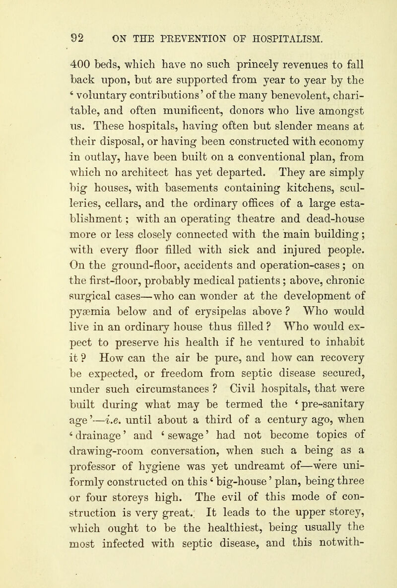 400 beds, which have no such princely revenues to fall back upon, but are supported from year to year by the 4 voluntary contributions' of the many benevolent, chari- table, and often munificent, donors who live amongst us. These hospitals, having often but slender means at their disposal, or having been constructed with economy in outlay, have been built on a conventional plan, from which no architect has yet departed. They are simply big houses, with basements containing kitchens, scul- leries, cellars, and the ordinary offices of a large esta- blishment ; with an operating theatre and dead-house more or less closely connected with the main building; with every floor filled with sick and injured people. On the ground-floor, accidents and operation-cases; on the first-floor, probably medical patients; above, chronic surgical cases—who can wonder at the development of pyaemia below and of erysipelas above ? Who would live in an ordinary house thus filled ? Who would ex- pect to preserve his health if he ventured to inhabit it ? How can the air be pure, and how can recovery be expected, or freedom from septic disease secured, under such circumstances ? Civil hospitals, that were built during what may be termed the ' pre-sanitary age'—i.e. until about a third of a century ago, when 6 drainage' and ' sewage5 had not become topics of drawing-room conversation, when such a being as a professor of hygiene was yet undreamt of—were uni- formly constructed on this 6 big-house' plan, being three or four storeys high. The evil of this mode of con- struction is very great.. It leads to the upper storey, which ought to be the healthiest, being usually the most infected with septic disease, and this notwith-