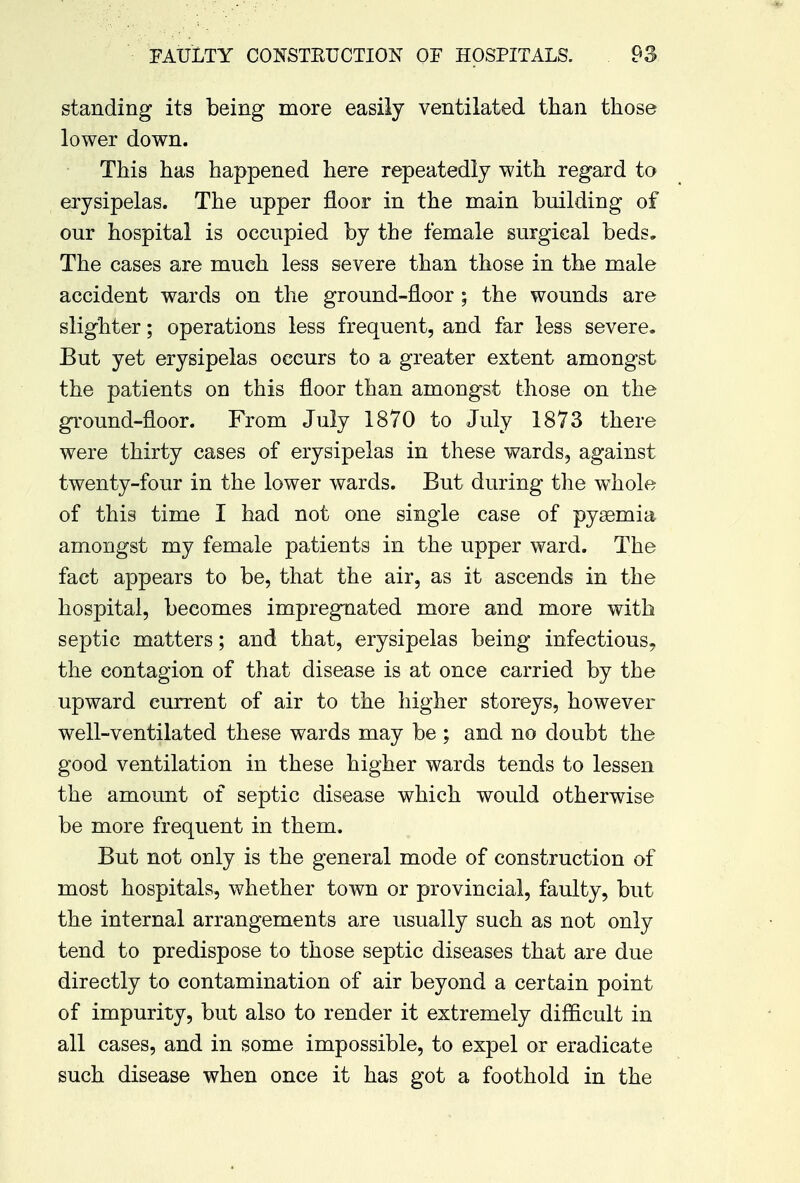 standing its being more easily ventilated than those lower down. This has happened here repeatedly with regard to erysipelas. The upper floor in the main building of our hospital is occupied by the female surgical beds. The cases are much less severe than those in the male accident wards on the ground-floor ; the wounds are slighter; operations less frequent, and far less severe. But yet erysipelas occurs to a greater extent amongst the patients on this floor than amongst those on the ground-floor. From July 1870 to July 1873 there were thirty cases of erysipelas in these wards, against twenty-four in the lower wards. But during the whole of this time I had not one single case of pysemia amongst my female patients in the upper ward. The fact appears to be, that the air, as it ascends in the hospital, becomes impregnated more and more with septic matters; and that, erysipelas being infectious, the contagion of that disease is at once carried by the upward current of air to the higher storeys, however well-ventilated these wards may be ; and no doubt the good ventilation in these higher wards tends to lessen the amount of septic disease which would otherwise be more frequent in them. But not only is the general mode of construction of most hospitals, whether town or provincial, faulty, but the internal arrangements are usually such as not only tend to predispose to those septic diseases that are due directly to contamination of air beyond a certain point of impurity, but also to render it extremely difficult in all cases, and in some impossible, to expel or eradicate such disease when once it has got a foothold in the