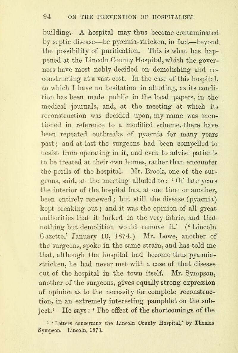 building. A hospital may thus become contaminated by septic disease—be pyaeniia-stricken, in fact—beyond the possibility of purification. This is what has hap- pened at the Lincoln County Hospital, which the gover- nors have most nobly decided on demolishing and re- constructing at a vast cost. In the case of this hospital, to which I have no hesitation in alluding, as its condi- tion has been made public in the local papers, in the medical journals, and, at the meeting at which its reconstruction was decided upon, my name was men- tioned in reference to a modified scheme, there have been repeated outbreaks of pyaemia for many years past; and at last the surgeons had been compelled to desist from operating in it, and even to advise patients to be treated at their own homes, rather than encounter the perils of the hospital. Mr. Brook, one of the sur- geons, said, at the meeting alluded to: 6 Of late years the interior of the hospital has, at one time or another, been entirely renewed ; but still the disease (pyaemia) kept breaking out; and it was the opinion of all great authorities that it lurked in the very fabric, and that nothing but demolition would remove it.' (' Lincoln Gazette,' January 10, 1874.) Mr. Lowe, another of the surgeons, spoke in the same strain, and has told me that, although the hospital had become thus pyaemia- stricken, he had never met with a case of that disease out of the hospital in the town itself. Mr. Sympson, another of the surgeons, gives equally strong expression of opinion as to the necessity for complete reconstruc- tion, in an extremely interesting pamphlet on the sub- ject.1 He says: 6 The effect of the shortcomings of the 1 'Letters concerning the Lincoln County Hospital,' by Thomas Sympson, Lincoln, 1873.