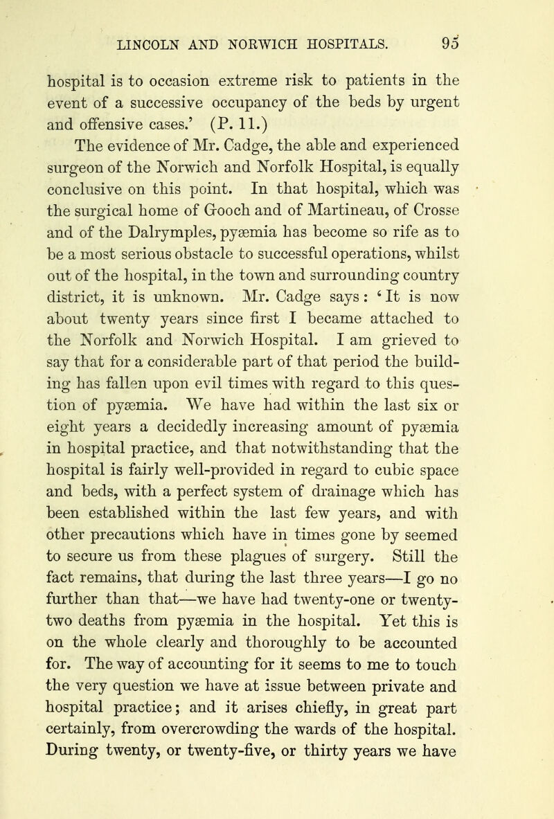 LINCOLN AND NORWICH HOSPITALS. 9d hospital is to occasion extreme risk to patients in the event of a successive occupancy of the beds by urgent and offensive cases.' (P. 11.) The evidence of Mr. Cadge, the able and experienced surgeon of the Norwich and Norfolk Hospital, is equally conclusive on this point. In that hospital, which was the surgical home of Grooch and of Martineau, of Crosse and of the Dalrymples, pyaemia has become so rife as to be a most serious obstacle to successful operations, whilst out of the hospital, in the town and surrounding country district, it is unknown. Mr. Cadge says : 4 It is now about twenty years since first I became attached to the Norfolk and Norwich Hospital. I am grieved to say that for a considerable part of that period the build- ing has fallen upon evil times with regard to this ques- tion of pyaemia. We have had within the last six or eight years a decidedly increasing amount of pyaemia in hospital practice, and that notwithstanding that the hospital is fairly well-provided in regard to cubic space and beds, with a perfect system of drainage which has been established within the last few years, and with other precautions which have in times gone by seemed to secure us from these plagues of surgery. Still the fact remains, that during the last three years—I go no further than that—we have had twenty-one or twenty- two deaths from pyaemia in the hospital. Yet this is on the whole clearly and thoroughly to be accounted for. The way of accounting for it seems to me to touch the very question we have at issue between private and hospital practice; and it arises chiefly, in great part certainly, from overcrowding the wards of the hospital. During twenty, or twenty-five, or thirty years we have