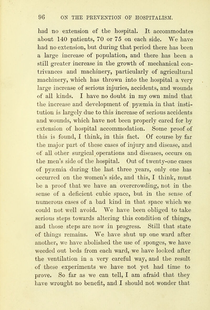had no extension of the hospital. It accommodates about 140 patients, 70 or 75 on each side. We have had no extension, but during that period there has been a large increase of population, and there has been a still greater increase in the growth of mechanical con- trivances and machinery, particularly of agricultural machinery, which has thrown into the hospital a very large increase of serious injuries, accidents, and wounds of all kinds. I have no doubt in my own mind that the increase and development of pyaemia in that insti- tution is largely due to this increase of serious accidents and wounds, which have not been properly cared for by extension of hospital accommodation. Some proof of this is found, I think, in this fact. Of course by far the major part of these cases of injury and disease, and of all other surgical operations and diseases, occurs on the men's side of the hospital. Out of twenty-one cases of pyaemia during the last three years, only one has occurred on the women's side, and this, I think, must be a proof that we have an overcrowding, not in the sense of a deficient cubic space, but in the sense of numerous cases of a bad kind in that space which we could not well avoid. We have been obliged to take serious steps towards altering this condition of things, and those steps are now in progress. Still that state of things remains. We have shut up one ward after another, we have abolished the use of sponges, we have weeded out beds from each ward, we have looked after the ventilation in a very careful way, and the result of these experiments we have not yet had time to prove. So far as we can tell, I am afraid that they have wrought no benefit, and I should not wonder that