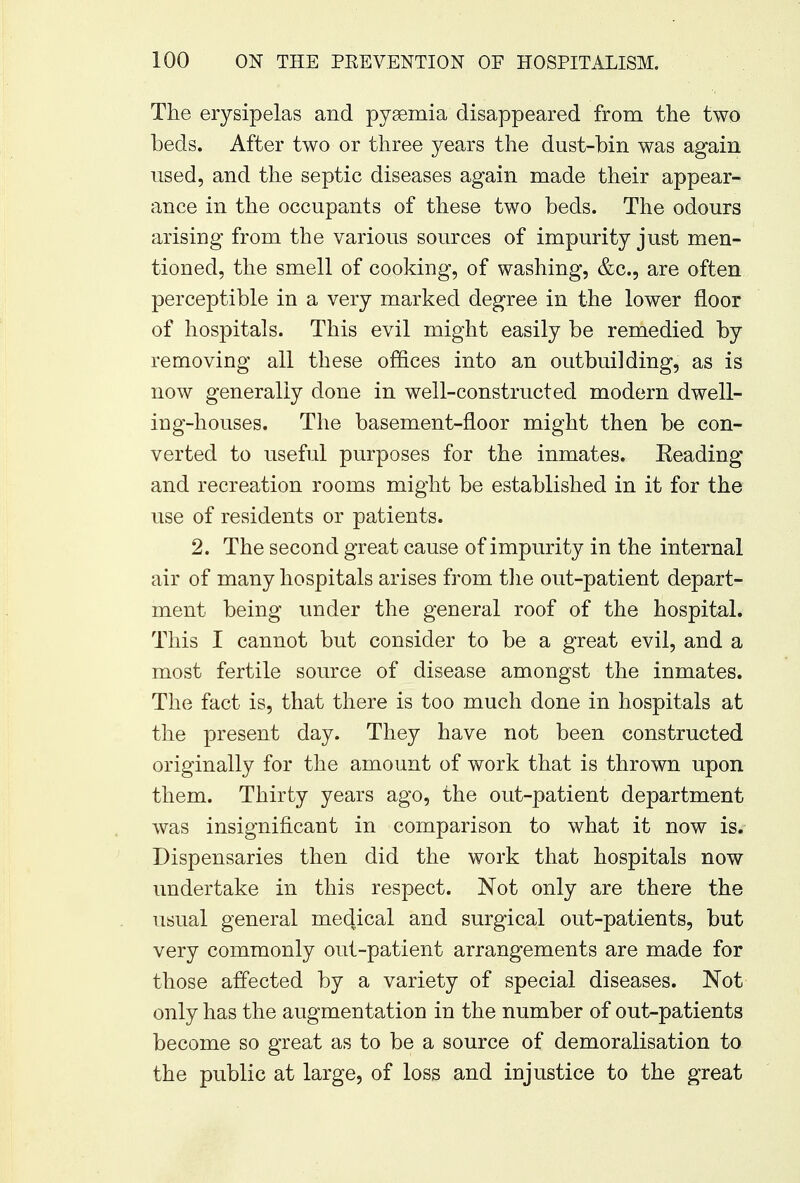 The erysipelas and pyaemia disappeared from the two beds. After two or three years the dust-bin was again used, and the septic diseases again made their appear- ance in the occupants of these two beds. The odours arising from the various sources of impurity just men- tioned, the smell of cooking, of washing, &c, are often perceptible in a very marked degree in the lower floor of hospitals. This evil might easily be remedied by removing all these offices into an outbuilding, as is now generally done in well-constructed modern dwell- ing-houses. The basement-floor might then be con- verted to useful purposes for the inmates. Eeading and recreation rooms might be established in it for the use of residents or patients. 2. The second great cause of impurity in the internal air of many hospitals arises from the out-patient depart- ment being under the general roof of the hospital. This I cannot but consider to be a great evil, and a most fertile source of disease amongst the inmates. The fact is, that there is too much done in hospitals at the present day. They have not been constructed originally for the amount of work that is thrown upon them. Thirty years ago, the out-patient department was insignificant in comparison to what it now is. Dispensaries then did the work that hospitals now undertake in this respect. Not only are there the usual general mec[.ical and surgical out-patients, but very commonly out-patient arrangements are made for those affected by a variety of special diseases. Not only has the augmentation in the number of out-patients become so great as to be a source of demoralisation to the public at large, of loss and injustice to the great