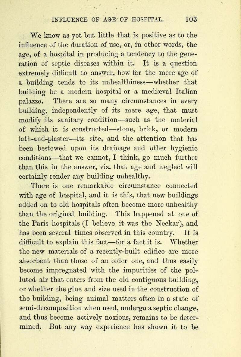 We know as yet but little that is positive as to the influence of the duration of use, or, in other words, the age, of a hospital in producing a tendency to the gene- ration of septic diseases within it. It is a question extremely difficult to answer, how far the mere age of a building tends to its unhealthiness—whether that building be a modern hospital or a mediaeval Italian palazzo. There are so many circumstances in every building, independently of its mere age, that must modify its sanitary condition—such as the material of which it is constructed—stone, brick, or modern lath-and-plaster—its site, and the attention that has been bestowed upon its drainage and other hygienic conditions—that we cannot, I think, go much further than this in the answer, viz. that age and neglect will certainly render any building unhealthy. There is one remarkable circumstance connected with age of hospital, and it is this, that new buildings added on to old hospitals often become more unhealthy than the original building. This happened at one of the Paris hospitals (I believe it was the Neckar), and has been several times observed in this country. It is difficult to explain this fact—for a fact it is. Whether the new materials of a recently-built edifice are more absorbent than those of an older one, and thus easily become impregnated with the impurities of the pol- luted air that enters from the old contiguous building, or whether the glue and size used in the construction of the building, being animal matters often in a state of semi-decomposition when used, undergo a septic change, and thus become actively noxious, remains to be deter- mined. But any way experience has shown it to be