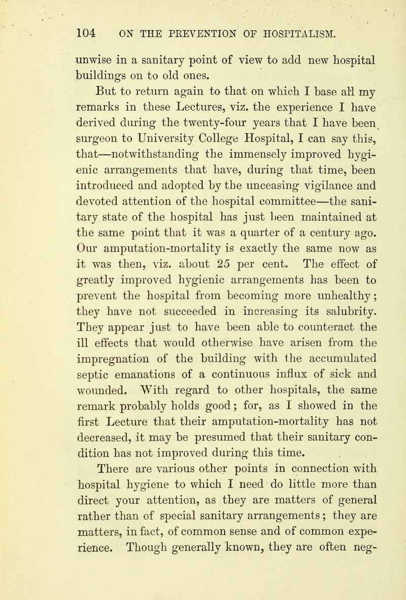 unwise in a sanitary point of view to add new hospital buildings on to old ones. But to return again to that on which I base all my remarks in these Lectures, viz. the experience I have derived during the twenty-four years that I have been surgeon to University College Hospital, I can say this, that—notwithstanding the immensely improved hygi- enic arrangements that have, during that time, been introduced and adopted by the unceasing vigilance and devoted attention of the hospital committee—the sani- tary state of the hospital has just been maintained at the same point that it was a quarter of a century ago. Our amputation-mortality is exactly the same now as it was then, viz. about 25 per cent. The effect of greatly improved hygienic arrangements has been to prevent the hospital from becoming more unhealthy; they have not succeeded in increasing its salubrity. They appear just to have been able to counteract the ill effects that would otherwise have arisen from the impregnation of the building with the accumulated septic emanations of a continuous influx of sick and wounded. With regard to other hospitals, the same remark probably holds good; for, as I showed in the first Lecture that their amputation-mortality has not decreased, it may be presumed that their sanitary con- dition has not improved during this time. There are various other points in connection with hospital hygiene to which I need do little more than direct your attention, as they are matters of general rather than of special sanitary arrangements ; they are matters, in fact, of common sense and of common expe- rience. Though generally known, they are often neg-
