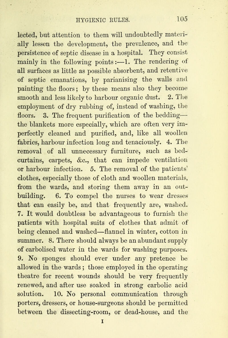 lected, but attention to them will undoubtedly materi- ally lessen the development, the prevalence, and the persistence of septic disease in a hospital. They consist mainly in the following points:—1. The rendering of all surfaces as little as possible absorbent, and retentive of septic emanations, by parianising the walls and painting the floors; by these means also they become smooth and less likely to harbour organic dust. 2. The employment of dry rubbing of, instead of washing, the floors. 3. The frequent purification of the bedding— the blankets more especially, which are often very im- perfectly cleaned and purified, and, like all woollen fabrics, harbour infection long and tenaciously. 4. The removal of all unnecessary furniture, such as bed- curtains, carpets, &c, that can impede ventilation or harbour infection. 5. The removal of the patients' clothes, especially those of cloth and woollen materials, from the wards, and storing them away in an out- building. 6. To compel the nurses to wear dresses that can easily be, and that frequently are, washed. 7. It would doubtless be advantageous to furnish the patients with hospital suits of clothes that admit of being cleaned and washed—flannel in winter, cotton in summer. 8. There should always be an abundant supply of carbolised water in the wards for washing purposes. 9. No sponges should ever under any pretence be allowed in the wards; those employed in the operating- theatre for recent wounds should be very frequently renewed, and after use soaked in strong carbolic acid solution. 10. No personal communication through porters, dressers, or house-surgeons should be permitted between the dissecting-room, or dead-house, and the I