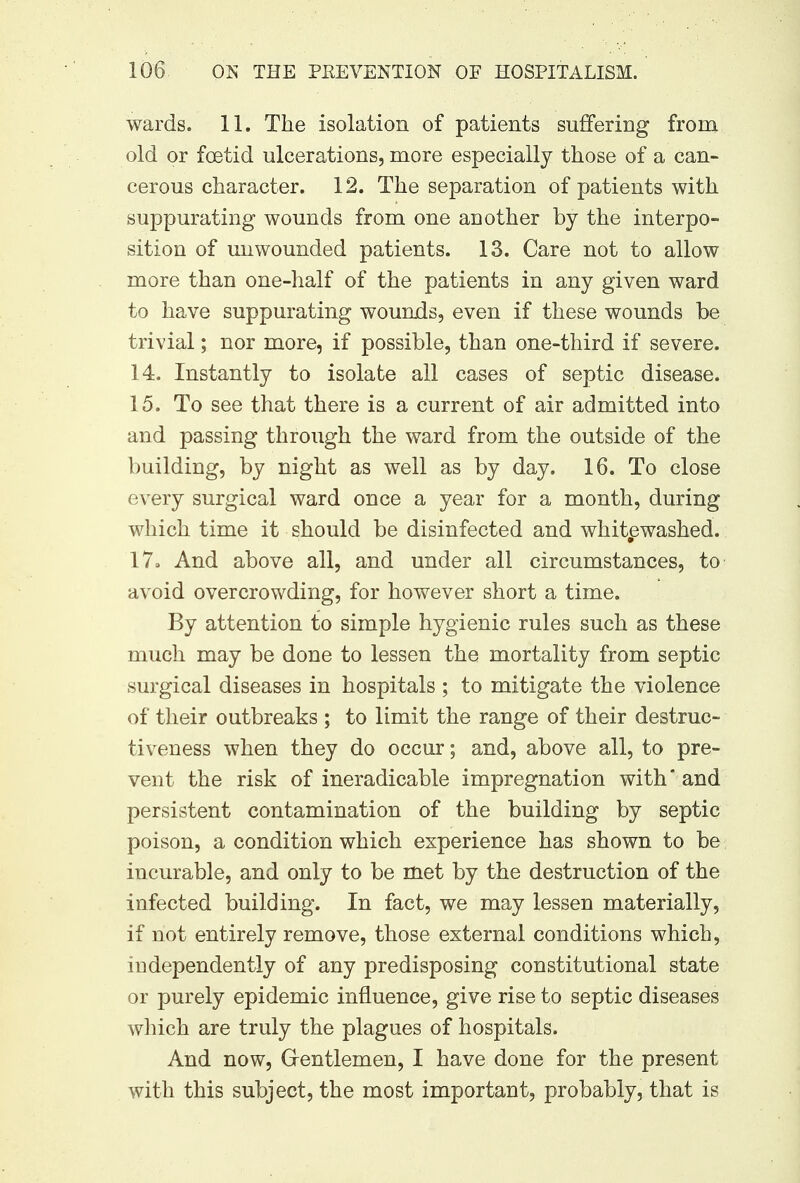 wards. 11. The isolation of patients suffering from old or foetid ulcerations, more especially those of a can- cerous character. 12. The separation of patients with suppurating wounds from one another by the interpo- sition of unwounded patients. 13. Care not to allow more than one-half of the patients in any given ward to have suppurating wounds, even if these wounds be trivial; nor more, if possible, than one-third if severe. 14. Instantly to isolate all cases of septic disease. 15. To see that there is a current of air admitted into and passing through the ward from the outside of the building, by night as well as by day. 16. To close every surgical ward once a year for a month, during which time it should be disinfected and whitewashed. 17» And above all, and under all circumstances, to avoid overcrowding, for however short a time. By attention to simple hygienic rules such as these much may be done to lessen the mortality from septic surgical diseases in hospitals ; to mitigate the violence of their outbreaks ; to limit the range of their destruc- tiveness when they do occur; and, above all, to pre- vent the risk of ineradicable impregnation with and persistent contamination of the building by septic poison, a condition which experience has shown to be incurable, and only to be met by the destruction of the infected building. In fact, we may lessen materially, if not entirely remove, those external conditions which, independently of any predisposing constitutional state or purely epidemic influence, give rise to septic diseases which are truly the plagues of hospitals. And now, Gentlemen, I have done for the present with this subject, the most important, probably, that is