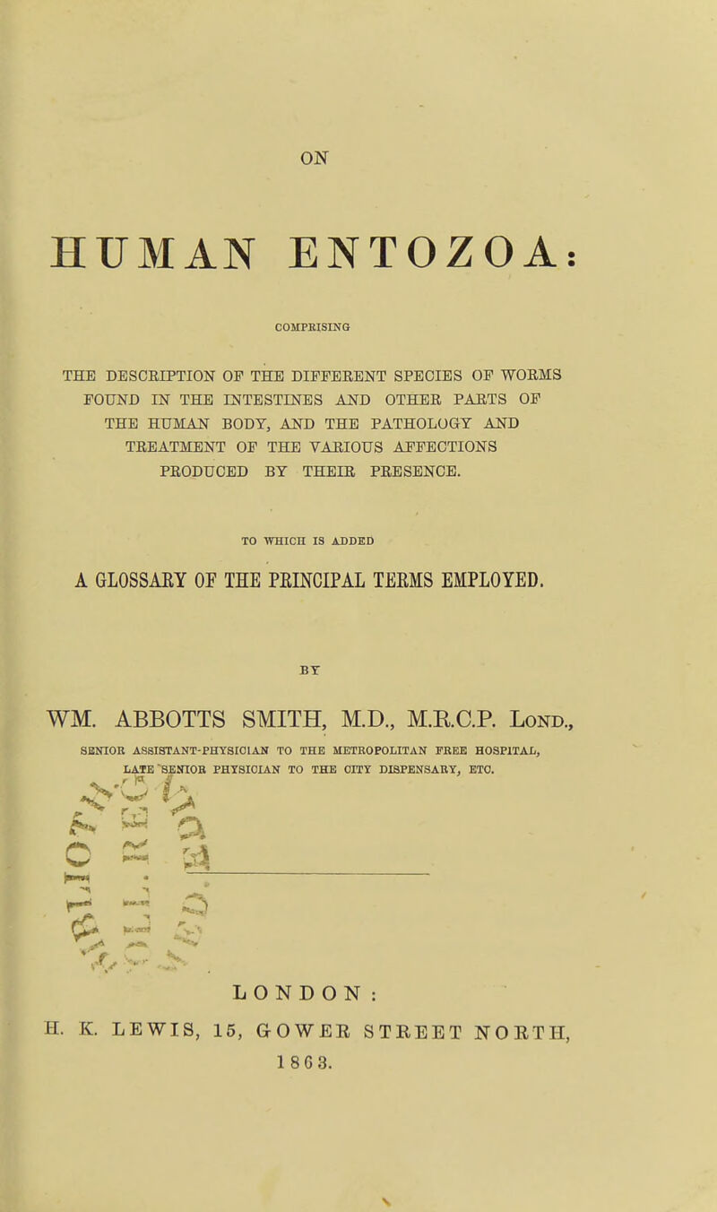 ON HUMAN ENTOZOA COMPRISING THE DESCRIPTION OF THE DIFFERENT SPECIES OF WORMS FOUND IN THE INTESTINES AND OTHER PARTS OF THE HUMAN BODY, AND THE PATHOLOGY AND TREATMENT OF THE VARIOUS AFFECTIONS PRODUCED BY THEIR PRESENCE. TO WHICH IS ADDED A GLOSSARY OF THE PRINCIPAL TERMS EMPLOYED. BY WM. ABBOTTS SMITH, M.D., M.RC.P. Lond., SENIOR ASSISTANT-PHYSICIAN TO THE METROPOLITAN FREE HOSPITAL, LATE SENIOR PHYSICIAN TO THE OITY DISPENSARY, ETO. W a C K a ^ 4j LONDON: H. K. LEWIS, 15, GOWEE STREET NORTH,