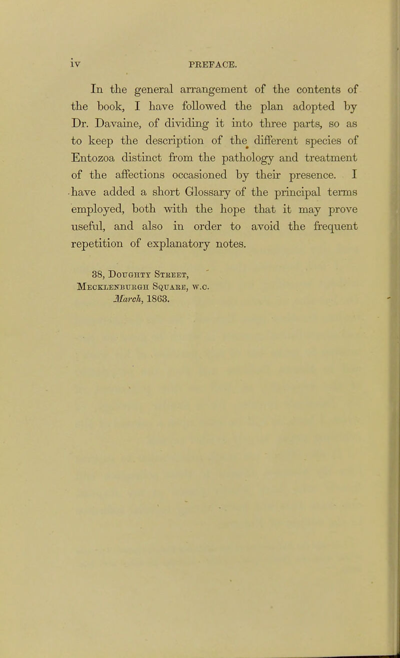 In the general arrangement of the contents of the book, I have followed the plan adopted by Dr. Davaine, of dividing it into three parts, so as to keep the description of the^ different species of Entozoa distinct from the pathology and treatment of the affections occasioned by their presence. I -have added a short Glossary of the principal terms employed, both with the hope that it may prove useful, and also in order to avoid the frequent repetition of explanatory notes. 38, Doughty Stkeet, Mecklenbukgh Sqttabe, w.c. March, 1863.