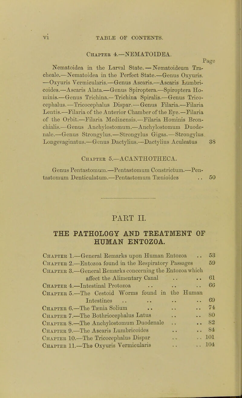 Chapteb 4.—NEMATOIDEA. Page Nematoidea in the Larval State. — Nematoideum Tra- cheale.—Nematoidea in the Perfect State.—Genus Oxyuris. —Oxyuris Yerinicularis.—Genus Ascaris.—Ascaris Luinbri- coides.—Ascaris Alata.—Genus Spiroptera.—Spiroptera Ho- minis.—Genus Trichina.—Trichina Spiralis.—Genus Trico- cephalus.—Tricocephalus Dispar. — Genus Eilaria.—Eilaria Lentis.—Eilaria of the Anterior Chamber of the Eye.—Eilaria of the Orbit.—Eilaria Medinensis.—Eilaria Hominis Bron- chialis.—Genus Anchylostomum.—Anchylostomum Duode- nale.—Genus Strongylus.—Strongylus Gigas.—Strongylus Longevaginatus.—Genus Dactylius.—Dactylius Aculeatus 38 Chapter 5.—ACANTHOTHECA. Genus Pentastomum.—Pentastomum Constrictum.—Pen- tastomum Denticulatum.—Pentastomum Tamioides .. 50 PART II. THE PATHOLOGY AND TREATMENT OF HUMAN ENTOZOA. Chapter 1.—General Eemarks upon Human Entozoa .. 53 Chapter 2.—Entozoa found in the Eespiratory Passages 59 Chapter 3.—General Eemarks concerning the Entozoa which affect the Alimentary Canal .. 61 Chapter 4.—Intestinal Protozoa .. .. 66 Chapter 5.—The Cestoid Worms found in the Human Intestines .. .. • • 69 Chapter 6.—The Tamia Solium .. .. 74 Chapter 7.—The Bothriocephalic Latus .. 80 Chapter 8.—The Anchylostomum Duodenalo .. .. 82 Chapter 9.—The Ascaris Lumbricoides .. .. 84 Chapter 10.—The Tricocephalus Dispar .. .. 101 Chapter 11.—The Oxyuris Vermicularis .. .. 104