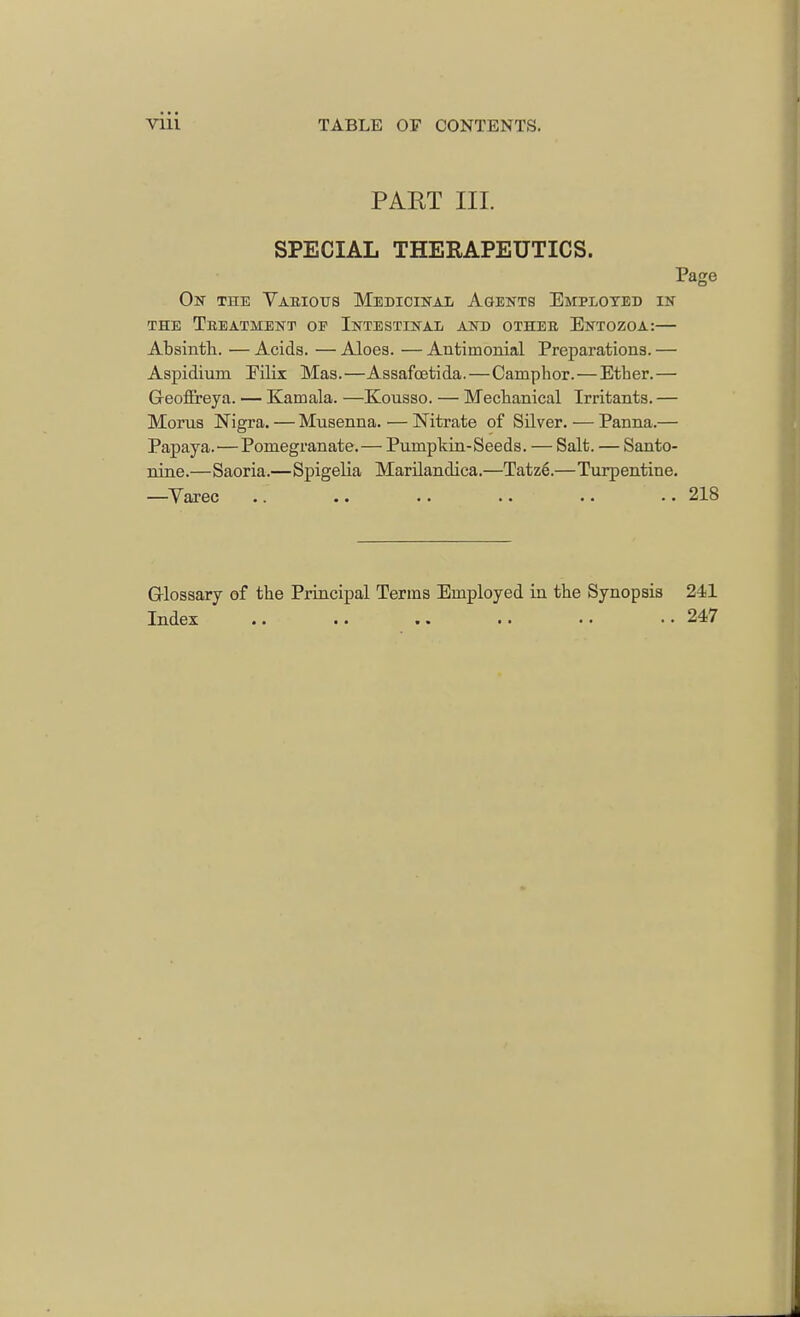 PAET III. SPECIAL THEBAPEUTICS. Page On the Various Medicinal Agents Employed in the Treatment oe Intestinal and other Entozoa:— Absinth. — Acids. — Aloes. — Antimonial Preparations. — Aspidium Eilix Mas.—Assafcetida.—Camphor.—Ether.— Geoffreya. — Kamala. —Kousso. — Mechanical Irritants. — Moras Nigra. — Musenna. — Nitrate of Silver. — Panna.— Papaya.—Pomegranate.— Pumpkin-Seeds. — Salt. — Santo- nine.—Saoria.—Spigelia Marilandica.—Tatz6.—Turpentine. —Varec .. .. .. .. .. .. 218 Glossary of the Principal Terms Employed in the Synopsis 241 Index .. .. .. •. • • • • 247