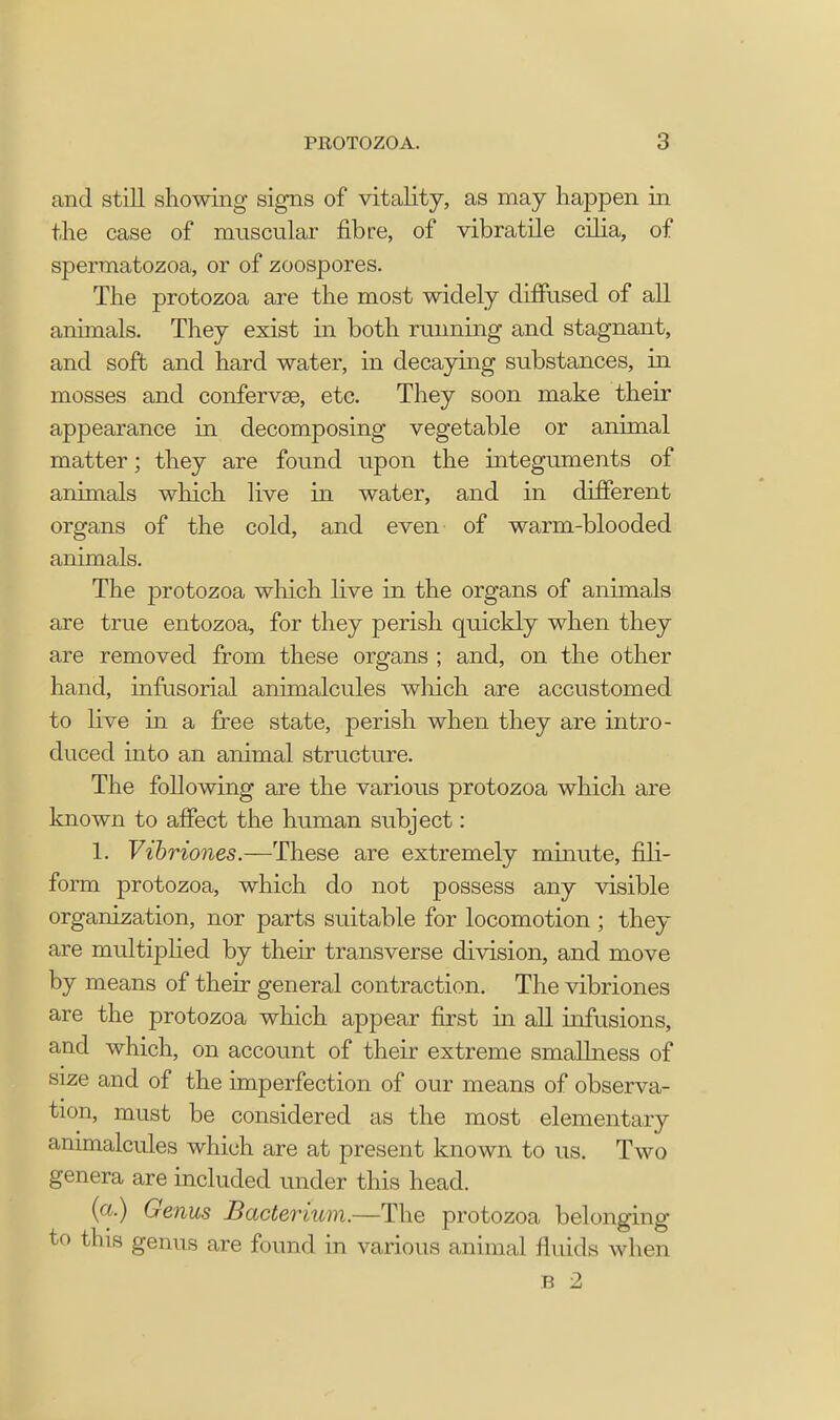 and still showing signs of vitality, as may happen in the case of muscular fibre, of vibratile cilia, of spermatozoa, or of zoospores. The protozoa are the most widely diffused of all animals. They exist in both running and stagnant, and soft and hard water, in decaying substances, in mosses and confervae, etc. They soon make their appearance in decomposing vegetable or animal matter; they are found upon the integuments of animals which live in water, and in different organs of the cold, and even of warm-blooded animals. The protozoa which live in the organs of animals are true entozoa, for they perish quickly when they are removed from these organs ; and, on the other hand, infusorial animalcules which are accustomed to live in a free state, perish when they are intro- duced into an animal structure. The following are the various protozoa which are known to affect the human subject: 1. Vibriones.—These are extremely minute, fili- form protozoa, which do not possess any visible organization, nor parts suitable for locomotion ; they are multiplied by their transverse division, and move by means of their general contraction. The vibriones are the protozoa which appear first in all infusions, and which, on account of their extreme smallness of size and of the imperfection of our means of observa- tion, must be considered as the most elementary animalcules which are at present known to us. Two genera are included under this head. (a.) Genus Bacterium.—The protozoa belonging to this genus are found in various animal fluids when B 2