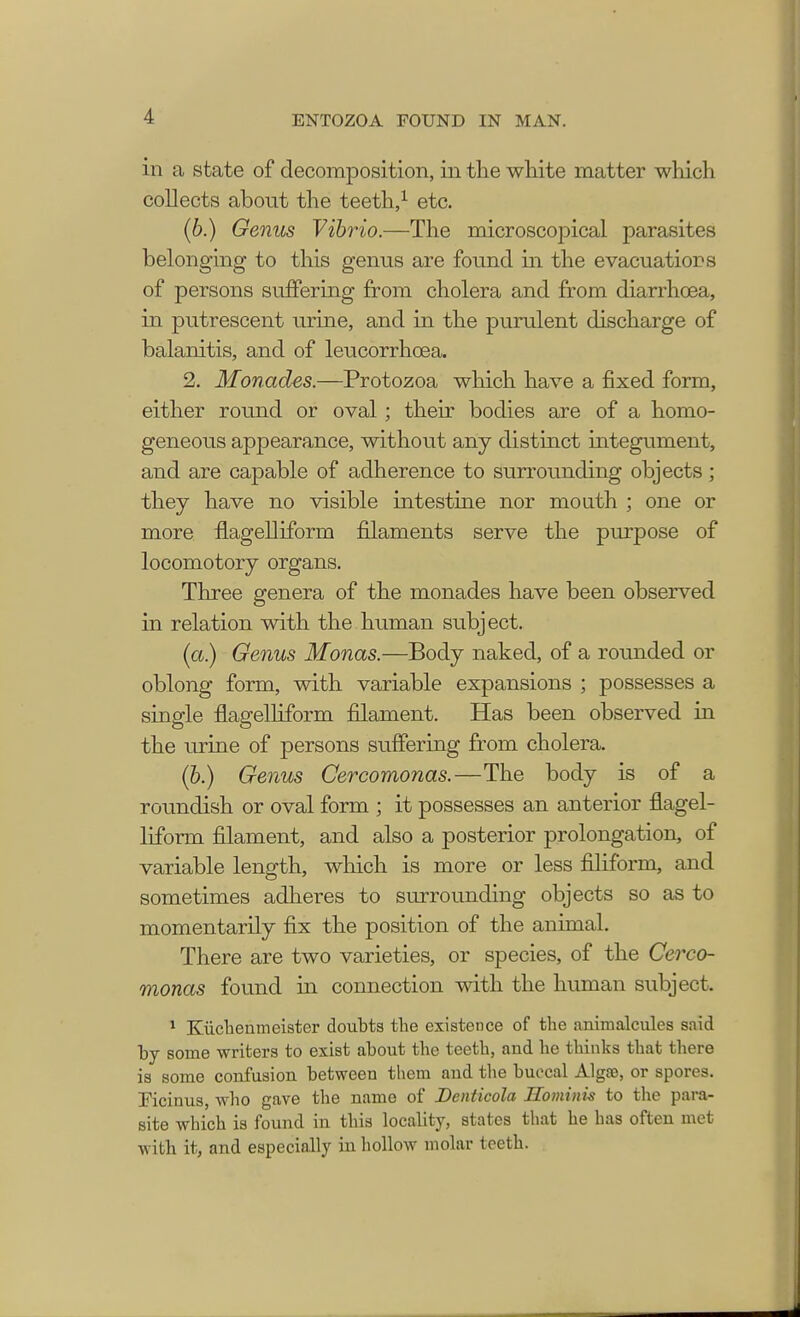 in a state of decomposition, in the white matter which collects about the teeth,1 etc. (6.) Genus Vibrio.—The microscopical parasites belonging to this genus are found in the evacuations of persons suffering from cholera and from diarrhoea, in putrescent urine, and in the purulent discharge of balanitis, and of leucorrhcea. 2. Monades.—Protozoa which have a fixed form, either round or oval ; their bodies are of a homo- geneous appearance, without any distinct integument, and are capable of adherence to surrounding objects; they have no visible intestine nor mouth ; one or more flagelliform filaments serve the purpose of locomotory organs. Three genera of the monades have been observed in relation with the human subject. (a.) Genus Monas.—Body naked, of a rounded or oblong form, with variable expansions ; possesses a single flagelliform filament. Has been observed in the urine of persons suffering from cholera. (b.) Genus Cercomonas.—The body is of a roundish or oval form ; it possesses an anterior flagel- liform filament, and also a posterior prolongation, of variable length, which is more or less filiform, and sometimes adheres to surrounding objects so as to momentarily fix the position of the animal. There are two varieties, or species, of the Cerco- monas found in connection with the human subject. 1 Kiichenmeister doubts the existence of the animalcules said by some writers to exist about the teeth, and he thinks that there is some confusion between them and the buccal Algte, or spores. Ficinus, who gave the name of Dcnticola Hominis to the para- site which is found in this locality, states that he has often met with it, and especially b hollow molar tooth.