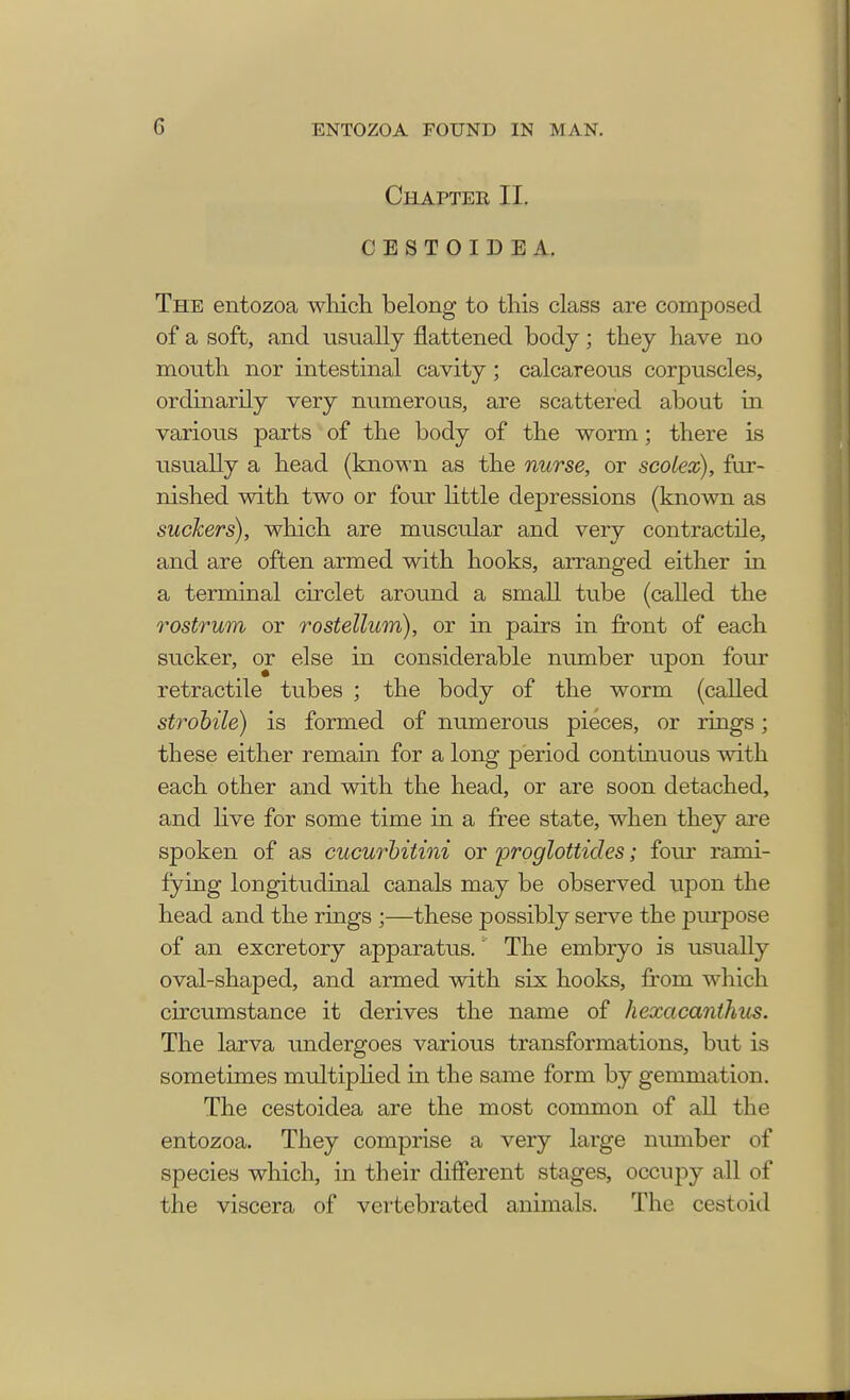 Chapter II. CESTOIDEA. The entozoa which belong to this class are composed of a soft, and usually flattened body; they have no mouth nor intestinal cavity; calcareous corpuscles, ordinarily very numerous, are scattered about in various parts of the body of the worm; there is usually a head (known as the nurse, or scoiex), fur- nished with two or four little depressions (known as suckers), which are muscular and very contractile, and are often armed with hooks, arranged either in a terminal circlet around a small tube (called the rostrum or rostellum), or in pairs in front of each sucker, or else in considerable number upon four retractile tubes ; the body of the worm (called strobile) is formed of numerous pieces, or rings; these either remain for a long period continuous with each other and with the head, or are soon detached, and live for some time in a free state, when they are spoken of as cucurbitini or proglottides; four rami- fying longitudinal canals may be observed upon the head and the rings ;—these possibly serve the purpose of an excretory apparatus. The embryo is usually oval-shaped, and armed with six hooks, from which circumstance it derives the name of hexacanthus. The larva undergoes various transformations, but is sometimes multiplied in the same form by gemmation. The cestoidea are the most common of all the entozoa. They comprise a very large number of species which, in their different stages, occupy all of the viscera of vertebrated animals. The cestoid