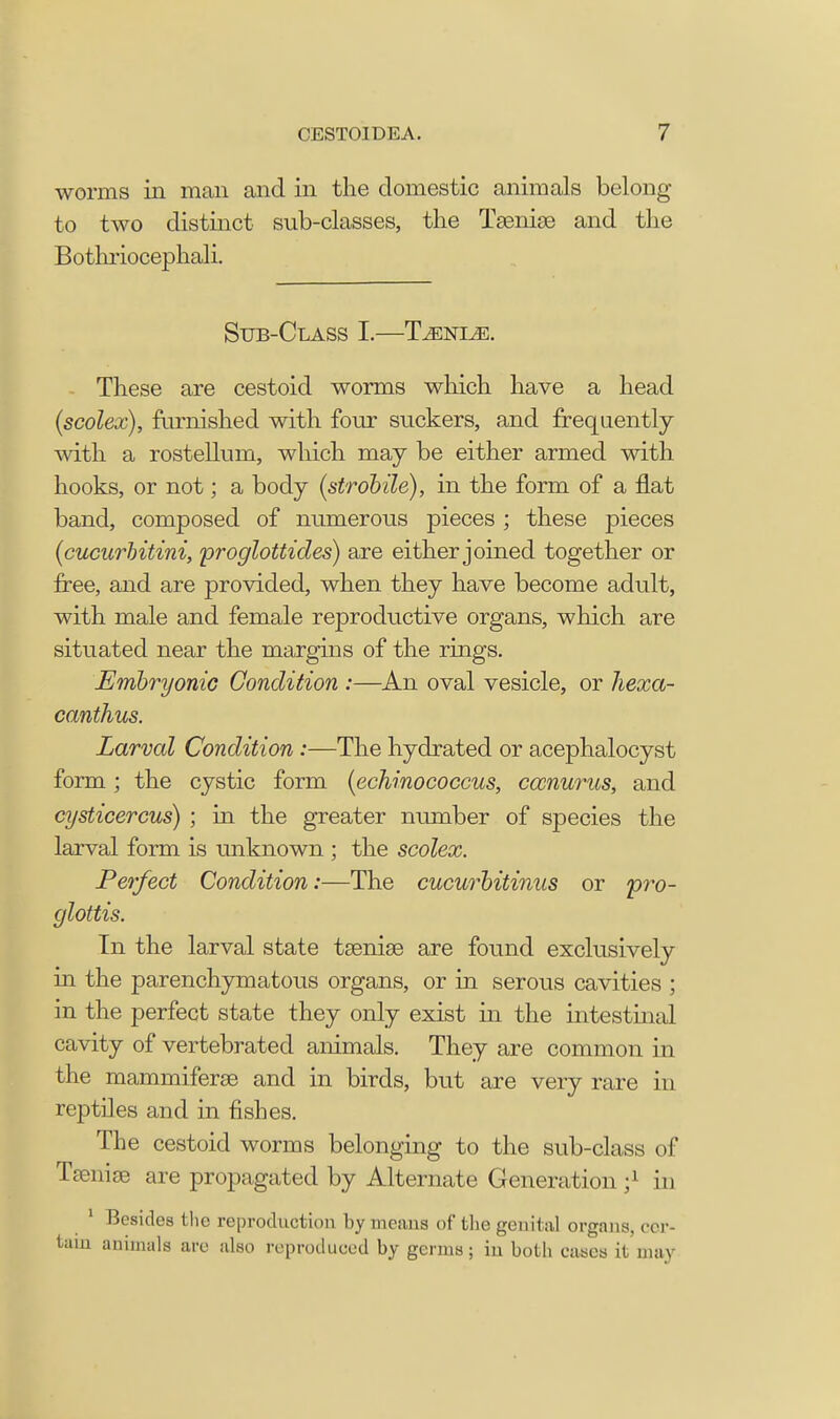 worms in man and in the domestic animals belong to two distinct sub-classes, the Tsenias and the Bothriocephali. Sub-Class I.—Lenle. These are cestoid worms which have a head (scolex), furnished with four suckers, and frequently with a rostellum, which may be either armed with hooks, or not; a body (strobile), in the form of a flat band, composed of numerous pieces ; these pieces (cucurbitini, proglottides) are either joined together or free, and are provided, when they have become adult, with male and female reproductive organs, which are situated near the margins of the rings. Embryonic Condition :—An oval vesicle, or hexa- canthus. Larval Condition:—The hydrated or acephalocyst form; the cystic form (echmococcus, cccnurus, and cysticercus) ; in the greater number of species the larval form is unknown ; the scolex. Perfect Condition:—The cucurbitinus or 'pro- glottis. In the larval state tsenise are found exclusively in the parenchymatous organs, or in serous cavities ; in the perfect state they only exist in the intestinal cavity of vertebrated animals. They are common in the mammiferse and in birds, but are very rare in reptiles and in fishes. The cestoid worms belonging to the sub-class of Taeniae are propagated by Alternate Generation;1 in 1 Besides the reproduction by means of the genital organs, cer- tain animals are also reproduced by germs; in both cases it may