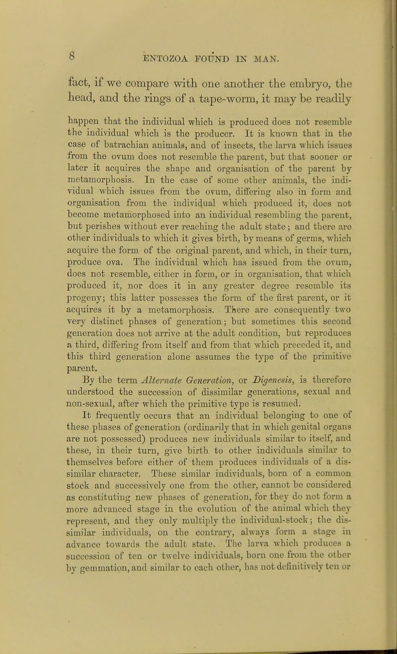 fact, if we compare with one another the embryo, the head, and the rings of a tape-worm, it may be readily happen that the individual which is produced does not resemble the individual which is the producer. It is known that in the case of batrachian animals, and of insects, the larva which issues from the ovum does not resemble the parent, but that sooner or later it acquires the shape and organisation of the parent by- metamorphosis. In the case of some other animals, the indi- vidual which issues from the ovum, differing also in form and organisation from the individual which produced it, does not become metamorphosed into an individual resembling the parent, but perishes without ever reaching the adult state; and there are other individuals to which it gives birth, by means of germs, which acquire the form of the original parent, and which, in their turn, produce ova. The individual which has issued from the ovum, does not resemble, either in form, or in organisation, that which produced it, nor does it in any greater degree resemble its progeny; this latter possesses the form of the first parent, or it acquires it by a metamorphosis. There are consequently two very distinct phases of generation; but sometimes this second generation does not arrive at the adult condition, but reproduces a third, differing from itself and from that which preceded it, and this third generation alone assumes the type of the primitive parent. By the term Alternate Generation, or Bigenesis, is therefore understood the succession of dissimilar generations, sexual and non-sexual, after which the primitive type is resumed. It frequently occurs that an individual belonging to one of these phases of generation (ordinarily that in which genital organs are not possessed) produces new individuals similar to itself, and these, in their turn, give birth to other individuals similar to themselves before either of them produces individuals of a dis- similar character. These similar individuals, born of a common stock and successively one from the other, cannot be considered as constituting new phases of generation, for they do not form a more advanced stage in the evolution of the animal which they represent, and they only multiply the individual-stock; the dis- similar individuals, on the contrary, always form a stage in advance towards the adult state. The larva which produces a succession of ten or twelve individuals, born one from the other by gemmation, and similar to each other, has not definitively ten or