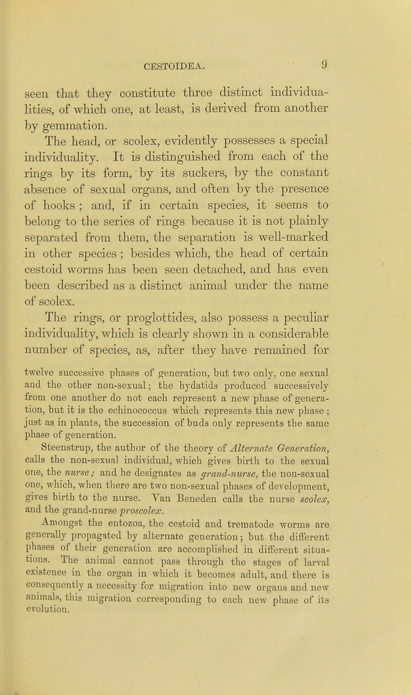 seen that they constitute three distinct individua- lities, of which one, at least, is derived from another by gemmation. The head, or scolex, evidently possesses a special individuality. It is distinguished from each of the rings by its form, by its suckers, by the constant absence of sexual organs, and often by the presence of hooks ; and, if in certain species, it seems to belong to the series of rings because it is not plainly separated from them, the separation is well-marked in other species; besides which, the head of certain cestoid worms has been seen detached, and has even been described as a distinct animal under the name of scolex. The rings, or proglottides, also possess a peculiar individuahty, which is clearly shown in a considerable number of species, as, after they have remained for twelve successive phases of generation, but two only, one sexual and the other non-sexual; the hydatids produced successively from one another do not each represent a new phase of genera- tion, but it is the echinococcus which represents this new phase ; just as in plants, the succession of buds only represents the same phase of generation. Steenstrup, the author of the theory of Alternate Generation, calls the non-sexual individual, which gives birth to the sexual one, the nurse; and he designates as grand-nurse, the non-sexual one, which, when there are two non-sexual phases of development, gives birth to the nurse. Van Beneden calls the nurse scolex, and the grand-nurse proseolex. Amongst the entozoa, the cestoid and trematode worms are generally propagated by alternate generation; but the different phases of their generation are accomplished in different situa- tions. The animal cannot pass through the stages of larval existence in the organ in which it becomes adult, and there is consequently a necessity for migration into new organs and new animals, tins migration corresponding to each new phase of its evolution.