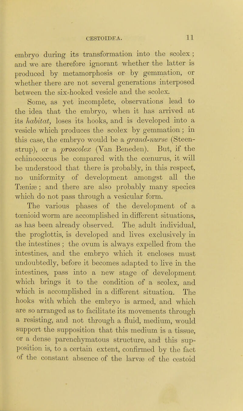 embryo during its transformation into the scolex ; and we are therefore ignorant whether the latter is produced by metamorphosis or by gemmation, or whether there are not several generations interposed between the six-hooked vesicle and the scolex. Some, as yet incomplete, observations lead to the idea that the embryo, when it has arrived at its habitat, loses its hooks, and is developed into a vesicle which produces the scolex by gemmation; in this case, the embryo would be a grand-nurse (Steen- strup), or a proscolex (Van Beneden). But, if the echinococcus be compared with the ccenurus, it will be understood that there is probably, in this respect, no uniformity of development amongst all the Taeniae; and there are also probably many species which do not pass through a vesicular form. The various phases of the development of a tcenioid worm are accomplished in different situations, as has been already observed. The adult individual, the proglottis, is developed and lives exclusively in the intestines ; the ovum is always expelled from the intestines, and the embryo which it encloses must undoubtedly, before it becomes adapted to live in the intestines, pass into a new stage of development which brings it to the condition of a scolex, and which is accomplished in a different situation. The hooks with which the embryo is armed, and which are so arranged as to facilitate its movements through a resisting, and not through a fluid, medium, would support the supposition that this medium is a tissue, or a dense parenchymatous structure, and this sup- position is, to a certain extent, confirmed by the fact of the constant absence of the larva? of the cestoid