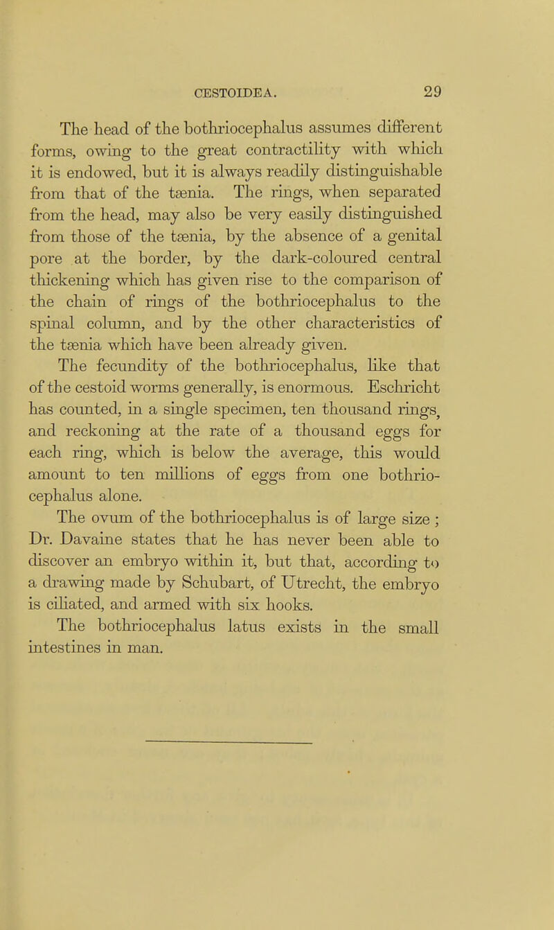 The head of the bothriocephalus assumes different forms, owing to the great contractility with which it is endowed, but it is always readily distinguishable from that of the taenia. The rings, when separated from the head, may also be very easily distinguished from those of the taenia, by the absence of a genital pore at the border, by the dark-coloured central thickening which has given rise to the comparison of the chain of rings of the bothriocephalus to the spinal column, and by the other characteristics of the taenia which have been already given. The fecundity of the bothriocephalus, like that of the cestoid worms generally, is enormous. Eschricht has counted, in a single specimen, ten thousand rings, and reckoning at the rate of a thousand eggs for each ring, which is below the average, this would amount to ten millions of eggs from one bothrio- cephalus alone. The ovum of the bothriocephalus is of large size ; Dr. Davaine states that he has never been able to discover an embryo within it, but that, according to a drawing made by Schubart, of Utrecht, the embryo is ciliated, and armed with six hooks. The bothriocephalus latus exists in the small intestines in man.