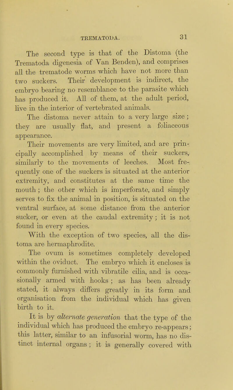 The second type is that of the Distoma (the Trematoda digenesia of Van Ben den), and comprises all the trematode worms which have not more than two suckers. Their development is indirect, the embryo bearing no resemblance to the parasite which has produced it. All of them, at the adult period, live in the interior of vertebrated animals. The distoma never attain to a very large size ; they are usually flat, and present a foliaceous appearance. Their movements are very limited, and are prin- cipally accomplished by means of their suckers, similarly to the movements of leeches. Most fre- quently one of the suckers is situated at the anterior extremity, and constitutes at the same time the mouth ; the other which is imperforate, and simply serves to fix the animal in position, is situated on the ventral surface, at some distance from the anterior sucker, or even at the caudal extremity; it is not found in every species. With the exception of two species, all the dis- toma are hermaphrodite. The ovum is sometimes completely developed within the oviduct. The embryo which it encloses is commonly furnished with vibratile cilia, and is occa- sionally armed with hooks ; as has been already stated, it always differs greatly in its form and organisation from the individual winch has given birth to it. It is by alternate generation that the type of the individual which has produced the embryo re-appears; this latter, similar to an infusorial worm, has no dis- tinct internal organs ; it is generally covered with