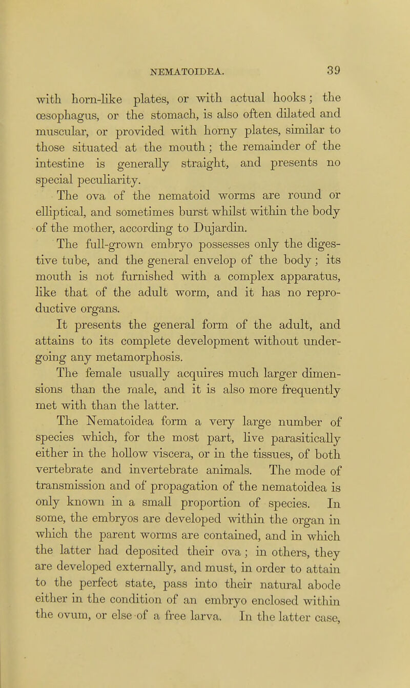 with horn-like plates, or with actual hooks; the oesophagus, or the stomach, is also often dilated and muscular, or provided with horny plates, similar to those situated at the mouth; the remainder of the intestine is generally straight, and presents no special peculiarity. The ova of the nematoid worms are round or elliptical, and sometimes burst whilst within the body of the mother, according to Dujardin. The full-grown embryo possesses only the diges- tive tube, and the general envelop of the body; its mouth is not furnished with a complex apparatus, like that of the adult worm, and it has no repro- ductive organs. It presents the general form of the adult, and attains to its complete development without under- going any metamorphosis. The female usually acquires much larger dimen- sions than the male, and it is also more frequently met with than the latter. The Nematoidea form a very large number of species which, for the most part, live parasitically either in the hollow viscera, or in the tissues, of both vertebrate and invertebrate animals. The mode of transmission and of propagation of the nematoidea is only known in a small proportion of species. In some, the embryos are developed within the organ in which the parent worms are contained, and in which the latter had deposited their ova; in others, they are developed externally, and must, in order to attain to the perfect state, pass into their natural abode either in the condition of an embryo enclosed within the ovum, or else of a free larva. In the latter case,