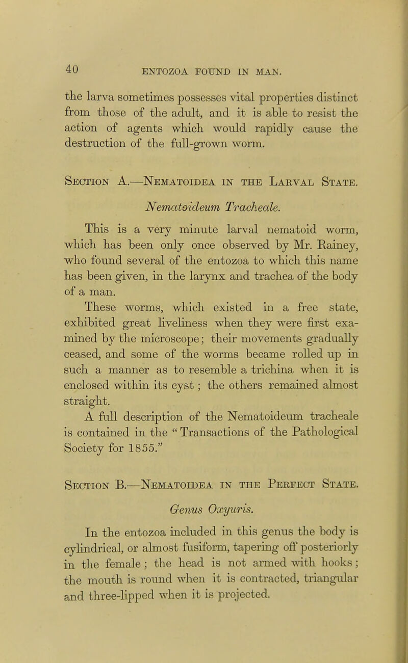 the larva sometimes possesses vital properties distinct from those of the adult, and it is able to resist the action of agents which would rapidly cause the destruction of the full-grown worm. Section A.—Nematoidea in the Larval State. Nematoideum Tracheale. This is a very minute larval nematoid worm, which has been only once observed by Mr. Rainey, who found several of the entozoa to which this name has been given, in the larynx and trachea of the body of a man. These worms, which existed in a free state, exhibited great liveliness when they were first exa- mined by the microscope; their movements gradually ceased, and some of the worms became rolled up in such a manner as to resemble a trichina when it is enclosed within its cyst; the others remained almost straight. A full description of the Nematoideum tracheale is contained in the  Transactions of the Pathological Society for 1855. Section B.—Nematoidea in the Perfect State. Genus Oxyuris. In the entozoa included in this genus the body is cylindrical, or almost fusiform, tapering off posteriorly in the female ; the head is not armed with hooks; the mouth is round when it is contracted, triangular and three-lipped when it is projected.