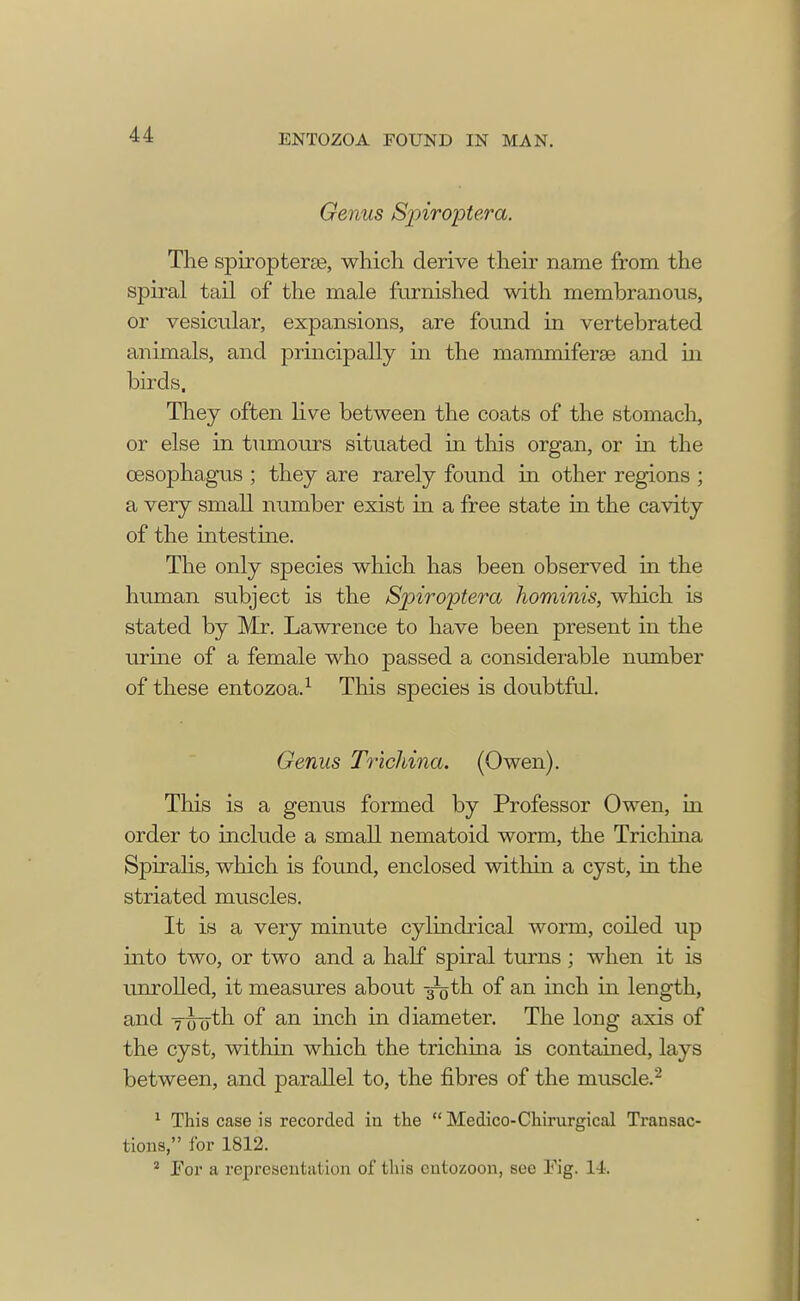 Genus Spiroptera. The spiropterae, which derive their name from the spiral tail of the male furnished with membranous, or vesicular, expansions, are found in vertebrated animals, and principally in the mammiferse and in birds. They often live between the coats of the stomach, or else in tumours situated in this organ, or in the oesophagus ; they are rarely found in other regions ; a very small number exist in a free state in the cavity of the intestine. The only species which has been observed in the human subject is the Spiroptera hominis, which is stated by Mr. Lawrence to have been present in the urine of a female who passed a considerable number of these entozoa.1 This species is doubtful. Genus Trichina. (Owen). This is a genus formed by Professor Owen, in order to include a small nematoid worm, the Trichina Spiralis, which is found, enclosed within a cyst, in the striated muscles. It is a very minute cylindrical worm, coiled up into two, or two and a half spiral turns ; when it is unrolled, it measures about -^gth of an inch in length, and Tiroth of an inch in diameter. The long axis of the cyst, within which the trichina is contained, lays between, and parallel to, the fibres of the muscle.2 1 This case is recorded in the  Medico-Chirurgical Transac- tions, for 1812. 2 JFor a representation of this cntozoon, see Tig. 14.