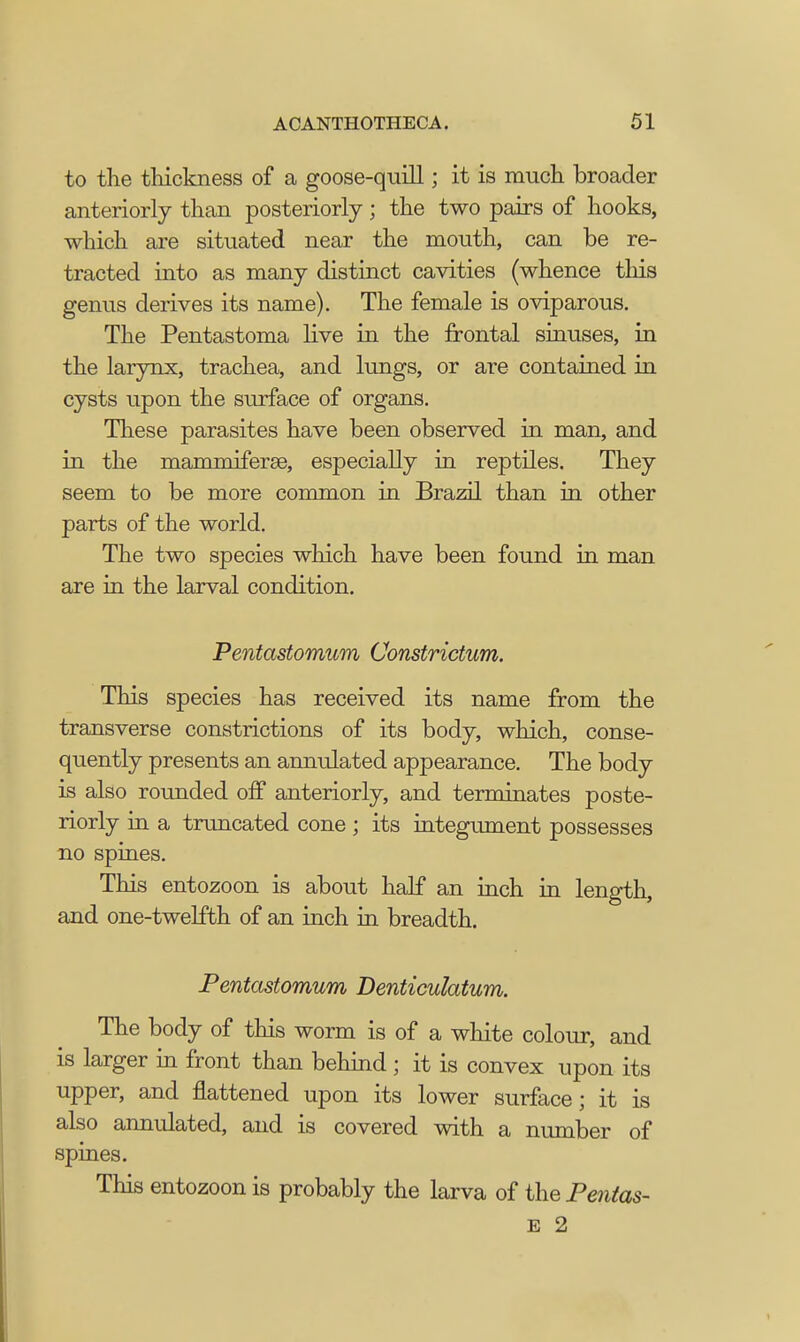 to the thickness of a goose-quill; it is much broader anteriorly than posteriorly; the two pairs of hooks, which are situated near the mouth, can be re- tracted into as many distinct cavities (whence this genus derives its name). The female is oviparous. The Pentastoma live in the frontal sinuses, in the larynx, trachea, and lungs, or are contained in cysts upon the surface of organs. These parasites have been observed in man, and in the mam mi ferae, especially in reptiles. They seem to be more common in Brazil than in other parts of the world. The two species which have been found in man are in the larval condition. Pentastomum Constrictum. This species has received its name from the transverse constrictions of its body, which, conse- quently presents an annulated appearance. The body is also rounded off anteriorly, and terminates poste- riorly in a truncated cone ; its integument possesses no spines. This entozoon is about half an inch in length, and one-twelfth of an inch in breadth. Pentastomum Denticuhtum. The body of this worm is of a white colour, and is larger in front than behind ; it is convex upon its upper, and flattened upon its lower surface; it is also annulated, and is covered with a number of spines. This entozoon is probably the larva of the Pentas- E 2