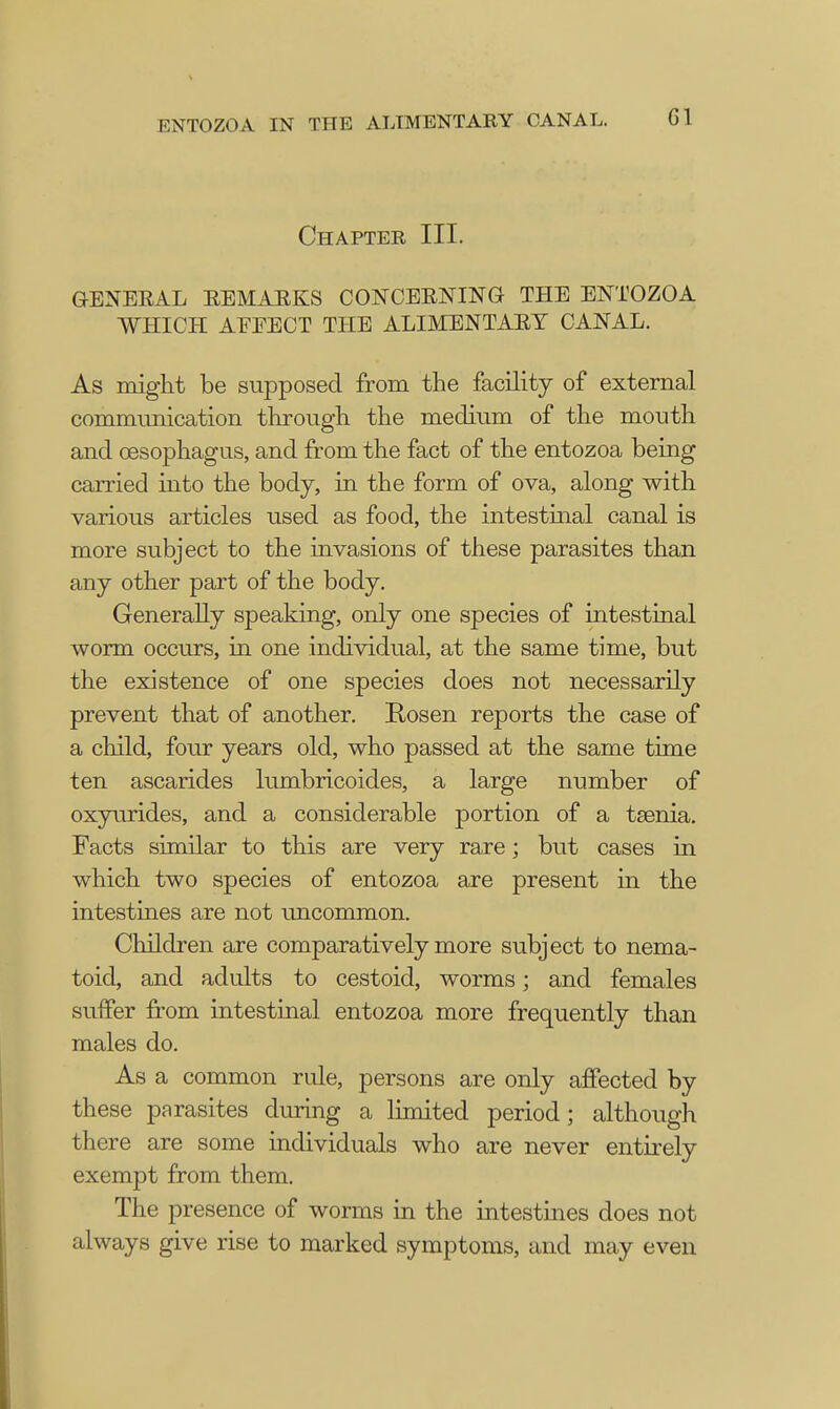 Chapter III. GENERAL REMARKS CONCERNING THE ENTOZOA WHICH AFFECT THE ALIMENTARY CANAL. As might be supposed from the facility of external communication through the medium of the mouth and oesophagus, and from the fact of the entozoa being carried into the body, in the form of ova, along with various articles used as food, the intestinal canal is more subject to the invasions of these parasites than any other part of the body. Generally speaking, only one species of intestinal worm occurs, in one individual, at the same time, but the existence of one species does not necessarily prevent that of another. Rosen reports the case of a child, four years old, who passed at the same time ten ascarides lumbricoides, a large number of oxyurides, and a considerable portion of a taenia. Facts similar to this are very rare; but cases in which two species of entozoa are present in the intestines are not uncommon. Children are comparatively more subject to nema- toid, and adults to cestoid, worms; and females suffer from intestinal entozoa more frequently than males do. As a common rule, persons are only affected by these parasites during a limited period; although there are some individuals who are never entirely exempt from them. The presence of worms in the intestines does not always give rise to marked symptoms, and may even