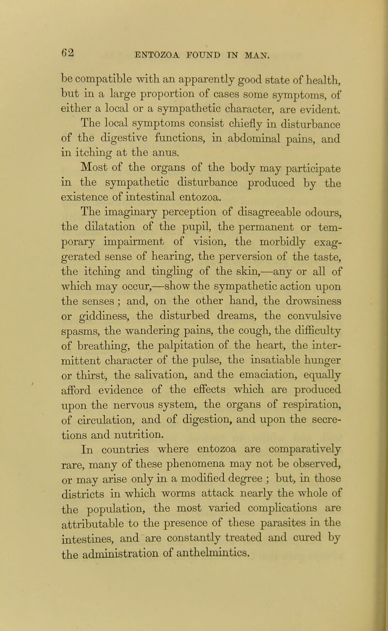 be compatible with an apparently good state of health, but in a large proportion of cases some symptoms, of either a local or a sympathetic character, are evident. The local symptoms consist chiefly in disturbance of the digestive functions, in abdominal pains, and in itching at the anus. Most of the organs of the body may participate in the sympathetic disturbance produced by the existence of intestinal entozoa. The imaginary perception of disagreeable odours, the dilatation of the pupil, the permanent or tem- porary impairment of vision, the morbidly exag- gerated sense of hearing, the perversion of the taste, the itching and tingling of the skin,—any or all of which may occur,—show the sympathetic action upon the senses; and, on the other hand, the drowsiness or giddiness, the disturbed dreams, the convulsive spasms, the wandering pains, the cough, the difficulty of breathing, the palpitation of the heart, the inter- mittent character of the pulse, the insatiable hunger or thirst, the salivation, and the emaciation, equally afford evidence of the effects which are produced upon the nervous system, the organs of respiration, of circulation, and of digestion, and upon the secre- tions and nutrition. In countries where entozoa are comparatively rare, many of these phenomena may not be observed, or may arise only in a modified degree ; but, in those districts in which worms attack nearly the whole of the population, the most varied complications are attributable to the presence of these parasites in the intestines, and are constantly treated and cured by the administration of anthelmintics.