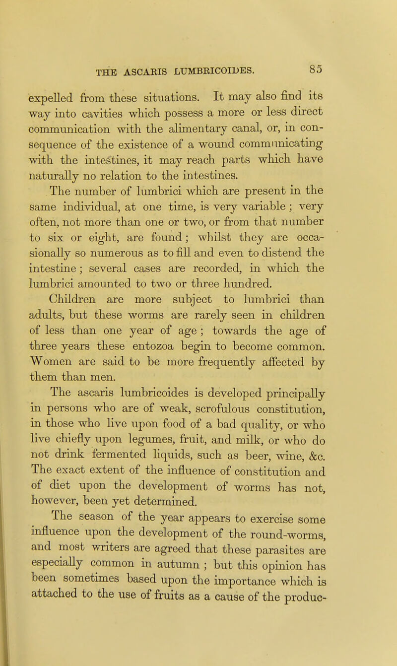 expelled from these situations. It may also find its way into cavities which possess a more or less direct communication with the alimentary canal, or, in con- sequence of the existence of a wound communicating with the intestines, it may reach parts which have naturally no relation to the intestines. The number of lumbrici which are present in the same individual, at one time, is very variable ; very often, not more than one or two, or from that number to six or eight, are found; whilst they are occa- sionally so numerous as to fill and even to distend the intestine; several cases are recorded, in which the lumbrici amounted to two or three hundred. Children are more subject to lumbrici than adults, but these worms are rarely seen in children of less than one year of age ; towards the age of three years these entozoa begin to become common. Women are said to be more frequently affected by them than men. The ascaris lumbricoides is developed principally in persons who are of weak, scrofulous constitution, in those who live upon food of a bad quality, or who live chiefly upon legumes, fruit, and milk, or who do not drink fermented liquids, such as beer, wine, &c. The exact extent of the influence of constitution and of diet upon the development of worms has not, however, been yet determined. The season of the year appears to exercise some influence upon the development of the round-worms, and most writers are agreed that these parasites are especially common in autumn ; but this opinion has been sometimes based upon the importance which is attached to the use of fruits as a cause of the produc-