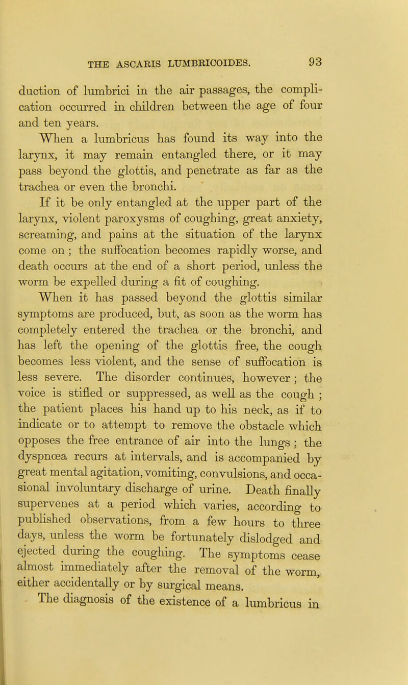 duction of lumbrici in the air passages, the compli- cation occurred in children between the age of four and ten years. When a lumbricus has found its way into the larynx, it may remain entangled there, or it may pass beyond the glottis, and penetrate as far as the trachea or even the bronchi. If it be only entangled at the upper part of the larynx, violent paroxysms of coughing, great anxiety, screaming, and pains at the situation of the larynx come on; the suffocation becomes rapidly worse, and death occurs at the end of a short period, unless the worm be expelled during a fit of coughing. When it has passed beyond the glottis similar symptoms are produced, but, as soon as the worm has completely entered the trachea or the bronchi, and has left the opening of the glottis free, the cough becomes less violent, and the sense of suffocation is less severe. The disorder continues, however; the voice is stifled or suppressed, as well as the cough ; the patient places his hand up to his neck, as if to indicate or to attempt to remove the obstacle which opposes the free entrance of air into the lungs; the dyspnoea recurs at intervals, and is accompanied by great mental agitation, vomiting, convulsions, and occa- sional involuntary discharge of urine. Death finally supervenes at a period which varies, according to published observations, from a few hours to three days, unless the worm be fortunately dislodged and ejected during the coughing. The symptoms cease almost immediately after the removal of the worm, either accidentally or by surgical means. The diagnosis of the existence of a lumbricus in