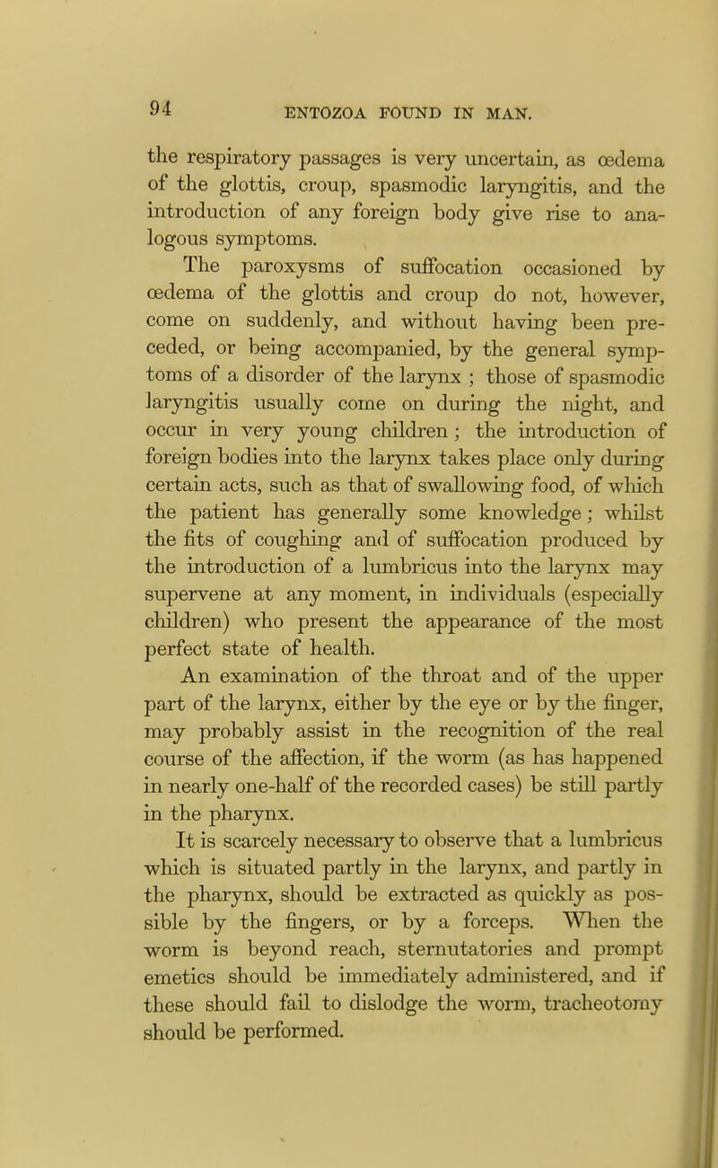 the respiratory passages is very uncertain, as cedema of the glottis, croup, spasmodic laryngitis, and the introduction of any foreign body give rise to ana- logous symptoms. The paroxysms of suffocation occasioned by cedema of the glottis and croup do not, however, come on suddenly, and without having been pre- ceded, or being accompanied, by the general symp- toms of a disorder of the larynx ; those of spasmodic laryngitis usually come on during the night, and occur in very young children ; the introduction of foreign bodies into the larynx takes place only during certain acts, such as that of swallowing food, of which the patient has generally some knowledge; whilst the fits of coughing and of suffocation produced by the introduction of a lumbricus into the larynx may supervene at any moment, in individuals (especially children) who present the appearance of the most perfect state of health. An examination of the throat and of the upper part of the larynx, either by the eye or by the finger, may probably assist in the recognition of the real course of the affection, if the worm (as has happened in nearly one-half of the recorded cases) be still partly in the pharynx. It is scarcely necessary to observe that a lumbricus which is situated partly in the larynx, and partly in the pharynx, should be extracted as quickly as pos- sible by the fingers, or by a forceps. When the worm is beyond reach, sternutatories and prompt emetics should be immediately administered, and if these should fail to dislodge the worm, tracheotomy should be performed.